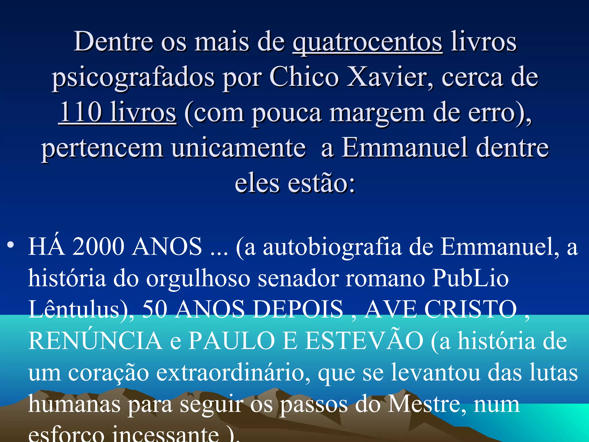 Dentre os mais de quatrocentos livros
    psicografados por Chico Xavier, cerca de
    110 livros (com pouca margem de erro),
   pertencem unicamente a Emmanuel dentre
                   eles estão:

• HÁ 2000 ANOS ... (a autobiografia de Emmanuel, a
  história do orgulhoso senador romano PubLio
  Lêntulus), 50 ANOS DEPOIS , AVE CRISTO ,
  RENÚNCIA e PAULO E ESTEVÃO (a história de
  um coração extraordinário, que se levantou das lutas
  humanas para seguir os passos do Mestre, num
 