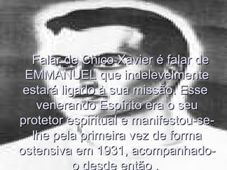 Falar de Chico Xavier é falar de
 EMMANUEL que indelevelmente
 estará ligado à sua missão. Esse
   venerando Espírito era o seu
protetor espiritual e manifestou-se-
  lhe pela primeira vez de forma
ostensiva em 1931, acompanhado-
           o desde então .
 