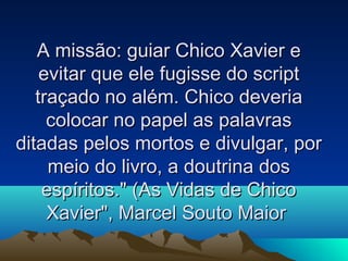 A missão: guiar Chico Xavier e
    evitar que ele fugisse do script
   traçado no além. Chico deveria
     colocar no papel as palavras
ditadas pelos mortos e divulgar, por
     meio do livro, a doutrina dos
    espíritos." (As Vidas de Chico
     Xavier", Marcel Souto Maior
 