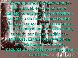 Primeira aparição de Emmanuel -
    Emmanuel, em seu primeiro
contato com Chico Xavier mostrou-
 se dentro de raios luminosos em
 forma de cruz e com a aparência
de um bondoso ancião. Mais tarde,
   captado por tintas mediúnico-
  artísticas, Emmanuel revelou-se
     um belo homem, de traços
maduros e serenos, porém joviais e
              marcantes.
 
