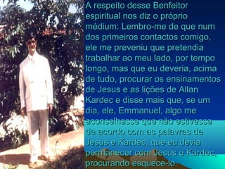A respeito desse Benfeitor
espiritual nos diz o próprio
médium: Lembro-me de que num
dos primeiros contactos comigo,
ele me preveniu que pretendia
trabalhar ao meu lado, por tempo
longo, mas que eu deveria, acima
de tudo, procurar os ensinamentos
de Jesus e as lições de Allan
Kardec e disse mais que, se um
dia, ele, Emmanuel, algo me
aconselhasse que não estivesse
de acordo com as palavras de
Jesus e Kardec, que eu devia
permanecer com Jesus e Kardec,
procurando esquece-lo.
 