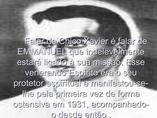 Falar de Chico Xavier é falar de
EMMANUEL que indelevelmente
estará ligado à sua missão. Esse
venerando Espírito era o seu
protetor espiritual e manifestou-se-
lhe pela primeira vez de forma
ostensiva em 1931, acompanhado-
o desde então .
 