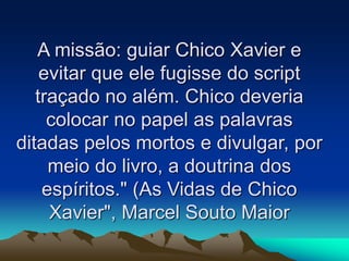 A missão: guiar Chico Xavier e
evitar que ele fugisse do script
traçado no além. Chico deveria
colocar no papel as palavras
ditadas pelos mortos e divulgar, por
meio do livro, a doutrina dos
espíritos." (As Vidas de Chico
Xavier", Marcel Souto Maior
 