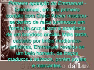 Primeira aparição de Emmanuel -
Emmanuel, em seu primeiro
contato com Chico Xavier mostrou-
se dentro de raios luminosos em
forma de cruz e com a aparência
de um bondoso ancião. Mais tarde,
captado por tintas mediúnico-
artísticas, Emmanuel revelou-se
um belo homem, de traços
maduros e serenos, porém joviais
e marcantes.
 
