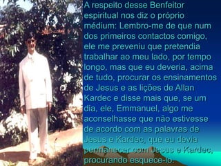 A respeito desse Benfeitor
espiritual nos diz o próprio
médium: Lembro-me de que num
dos primeiros contactos comigo,
ele me preveniu que pretendia
trabalhar ao meu lado, por tempo
longo, mas que eu deveria, acima
de tudo, procurar os ensinamentos
de Jesus e as lições de Allan
Kardec e disse mais que, se um
dia, ele, Emmanuel, algo me
aconselhasse que não estivesse
de acordo com as palavras de
Jesus e Kardec, que eu devia
permanecer com Jesus e Kardec,
procurando esquece-lo.
 