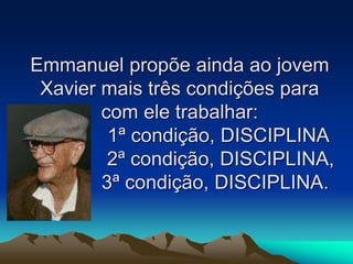 Emmanuel propõe ainda ao jovem
Xavier mais três condições para
com ele trabalhar:
1ª condição, DISCIPLINA
2ª condição, DISCIPLINA,
3ª condição, DISCIPLINA.
 