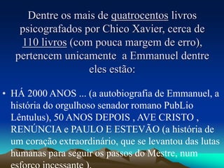 Dentre os mais de quatrocentos livros
psicografados por Chico Xavier, cerca de
110 livros (com pouca margem de erro),
pertencem unicamente a Emmanuel dentre
eles estão:
• HÁ 2000 ANOS ... (a autobiografia de Emmanuel, a
história do orgulhoso senador romano PubLio
Lêntulus), 50 ANOS DEPOIS , AVE CRISTO ,
RENÚNCIA e PAULO E ESTEVÃO (a história de
um coração extraordinário, que se levantou das lutas
humanas para seguir os passos do Mestre, num
 