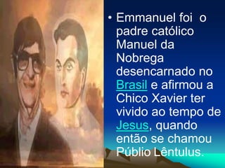 • Emmanuel foi o
padre católico
Manuel da
Nobrega
desencarnado no
Brasil e afirmou a
Chico Xavier ter
vivido ao tempo de
Jesus, quando
então se chamou
Públio Lêntulus.
 