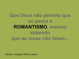 Que Deus não permita que eu perca oROMANTISMO, mesmo sabendoque as rosas não falam... Música: Imagine/John Lennon 