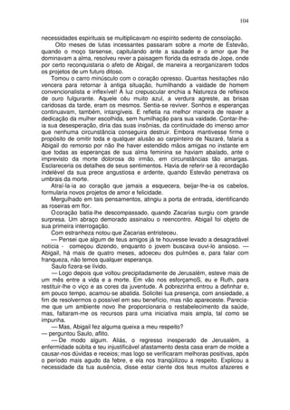 104

necessidades espirituais se multiplicavam no espírito sedento de consolação.
      Oito meses de lutas incessantes passaram sobre a morte de Estevão,
quando o moço tarsense, capitulando ante a saudade e o amor que lhe
dominavam a alma, resolveu rever a paisagem florida da estrada de Jope, onde
por certo reconquistaria o afeto de Abigail, de maneira a reorganizarem todos
os projetos de um futuro ditoso.
    Tomou o carro minúsculo com o coração opresso. Quantas hesitações não
vencera para retornar à antiga situação, humilhando a vaidade de homem
convencionalista e inflexível! A luz crepuscular enchia a Natureza de reflexos
de ouro fulgurante. Aquele céu muito azul, a verdura agreste, as brisas
caridosas da tarde, eram os mesmos. Sentia-se reviver. Sonhos e esperanças
continuavam, também, intangíveis. E refletia na melhor maneira de reaver a
dedicação da mulher escolhida, sem humilhação para sua vaidade. Contar-lhe-
ia sua desesperação, diria das suas insônias, da continuidade do imenso amor
que nenhuma circunstância conseguira destruir. Embora mantivesse firme o
propósito de omitir toda e qualquer alusão ao carpinteiro de Nazaré, falaria a
Abigail do remorso por não lhe haver estendido mãos amigas no instante em
que todas as esperanças de sua alma feminina se haviam abalado, ante o
imprevisto da morte dolorosa do irmão, em circunstâncias tão amargas.
Esclareceria os detalhes de seus sentimentos. Havia de referir-se à recordação
indelével da sua prece angustiosa e ardente, quando Estevão penetrava os
umbrais da morte.
    Atraí-la-ia ao coração que jamais a esquecera, beijar-lhe-ia os cabelos,
formularia novos projetos de amor e felicidade.
    Mergulhado em tais pensamentos, atingiu a porta de entrada, identificando
as roseiras em flor.
    O coração batia-lhe descompassado, quando Zacarias surgiu com grande
surpresa. Um abraço demorado assinalou o reencontro. Abigail foi objeto de
sua primeira interrogação.
    Com estranheza notou que Zacarias entristeceu.
    — Pensei que algum de teus amigos já te houvesse levado a desagradável
notícia - começou dizendo, enquanto o jovem buscava ouvi-lo ansioso. —
Abigail, há mais de quatro meses, adoeceu dos pulmões e, para falar com
franqueza, não temos qualquer esperança.
    Saulo fizera-se lívido.
    — Logo depois que voltou precipitadamente de Jerusalém, esteve mais de
um mês entre a vida e a morte. Em vão nos esforçamoS, eu e Ruth, para
restituir-lhe o viço e as cores da juventude. A pobrezinha entrou a definhar e,
em pouco tempo, acamou-se abatida. Solicitei tua presença, com ansiedade, a
fim de resolvermos o possível em seu benefício, mas não apareceste. Parecia-
me que um ambiente novo lhe proporcionaria o restabelecimento da saúde,
mas, faltaram-me os recursos para uma iniciativa mais ampla, tal como se
impunha.
    — Mas, Abigail fez alguma queixa a meu respeito?
— perguntou Saulo, aflito.
    — De modo algum. Aliás, o regresso inesperado de Jerusalém, a
enfermidade súbita e teu injustificável afastamento desta casa eram de molde a
causar-nos dúvidas e receios; mas logo se verificaram melhoras positivas, após
o período mais agudo da febre, e ela nos tranqüilizou a respeito. Explicou a
necessidade da tua ausência, disse estar ciente dos teus muitos afazeres e
 