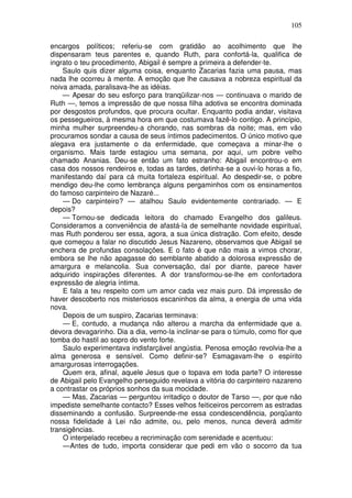 105

encargos políticos; referiu-se com gratidão ao acolhimento que lhe
dispensaram teus parentes e, quando Ruth, para confortá-la, qualifica de
ingrato o teu procedimento, Abigail é sempre a primeira a defender-te.
    Saulo quis dizer alguma coisa, enquanto Zacarias fazia uma pausa, mas
nada lhe ocorreu à mente. A emoção que lhe causava a nobreza espiritual da
noiva amada, paralisava-lhe as idéias.
    — Apesar do seu esforço para tranqüilizar-nos — continuava o marido de
Ruth —, temos a impressão de que nossa filha adotiva se encontra dominada
por desgostos profundos, que procura ocultar. Enquanto podia andar, visitava
os pessegueiros, à mesma hora em que costumava fazê-lo contigo. A princípio,
minha mulher surpreendeu-a chorando, nas sombras da noite; mas, em vão
procuramos sondar a causa de seus íntimos padecimentos. O único motivo que
alegava era justamente o da enfermidade, que começava a minar-lhe o
organismo. Mais tarde estagiou uma semana, por aqui, um pobre velho
chamado Ananias. Deu-se então um fato estranho: Abigail encontrou-o em
casa dos nossos rendeiros e, todas as tardes, detinha-se a ouvi-lo horas a fio,
manifestando daí para cá muita fortaleza espiritual. Ao despedir-se, o pobre
mendigo deu-lhe como lembrança alguns pergaminhos com os ensinamentos
do famoso carpinteiro de Nazaré...
    — Do carpinteiro? — atalhou Saulo evidentemente contrariado. — E
depois?
    — Tornou-se dedicada leitora do chamado Evangelho dos galileus.
Consideramos a conveniência de afastá-la de semelhante novidade espiritual,
mas Ruth ponderou ser essa, agora, a sua única distração. Com efeito, desde
que começou a falar no discutido Jesus Nazareno, observamos que Abigail se
enchera de profundas consolações. E o fato é que não mais a vimos chorar,
embora se lhe não apagasse do semblante abatido a dolorosa expressão de
amargura e melancolia. Sua conversação, daí por diante, parece haver
adquirido inspirações diferentes. A dor transformou-se-lhe em confortadora
expressão de alegria íntima.
    E fala a teu respeito com um amor cada vez mais puro. Dá impressão de
haver descoberto nos misteriosos escaninhos da alma, a energia de uma vida
nova.
    Depois de um suspiro, Zacarias terminava:
    — E, contudo, a mudança não alterou a marcha da enfermidade que a.
devora devagarinho. Dia a dia, vemo-la inclinar-se para o túmulo, como flor que
tomba do hastil ao sopro do vento forte.
    Saulo experimentava indisfarçável angústia. Penosa emoção revolvia-lhe a
alma generosa e sensível. Como definir-se? Esmagavam-lhe o espírito
amargurosas interrogações.
    Quem era, afinal, aquele Jesus que o topava em toda parte? O interesse
de Abigail pelo Evangelho perseguido revelava a vitória do carpinteiro nazareno
a contrastar os próprios sonhos da sua mocidade.
    — Mas, Zacarias — perguntou irritadiço o doutor de Tarso —, por que não
impediste semelhante contacto? Esses velhos feiticeiros percorrem as estradas
disseminando a confusão. Surpreende-me essa condescendência, porqüanto
nossa fidelidade à Lei não admite, ou, pelo menos, nunca deverá admitir
transigências.
    O interpelado recebeu a recriminação com serenidade e acentuou:
    —Antes de tudo, importa considerar que pedi em vão o socorro da tua
 