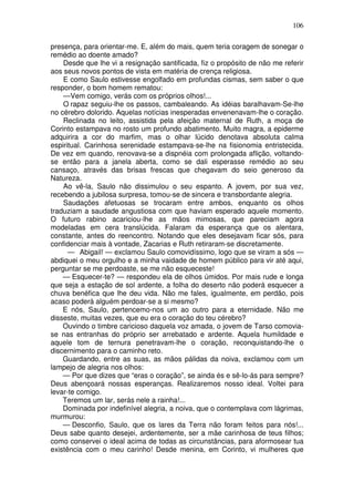 106

presença, para orientar-me. E, além do mais, quem teria coragem de sonegar o
remédio ao doente amado?
    Desde que lhe vi a resignação santificada, fiz o propósito de não me referir
aos seus novos pontos de vista em matéria de crença religiosa.
    E como Saulo estivesse engolfado em profundas cismas, sem saber o que
responder, o bom homem rematou:
    —Vem comigo, verás com os próprios olhos!...
    O rapaz seguiu-lhe os passos, cambaleando. As idéias baralhavam-Se-lhe
no cérebro dolorido. Aquelas notícias inesperadas envenenavam-lhe o coração.
    Reclinada no leito, assistida pela afeição maternal de Ruth, a moça de
Corinto estampava no rosto um profundo abatimento. Muito magra, a epiderme
adquirira a cor do marfim, mas o olhar lúcido denotava absoluta calma
espiritual. Carinhosa serenidade estampava-se-lhe na fisionomia entristecida.
De vez em quando, renovava-se a dispnéia com prolongada aflição, voltando-
se então para a janela aberta, como se dali esperasse remédio ao seu
cansaço, através das brisas frescas que chegavam do seio generoso da
Natureza.
    Ao vê-la, Saulo não dissimulou o seu espanto. A jovem, por sua vez,
recebendo a jubilosa surpresa, tomou-se de sincera e transbordante alegria.
    Saudações afetuosas se trocaram entre ambos, enquanto os olhos
traduziam a saudade angustiosa com que haviam esperado aquele momento.
O futuro rabino acariciou-lhe as mãos mimosas, que pareciam agora
modeladas em cera translúcida. Falaram da esperança que os alentara,
constante, antes do reencontro. Notando que eles desejavam ficar sós, para
confidenciar mais à vontade, Zacarias e Ruth retiraram-se discretamente.
      — Abigail! — exclamou Saulo comovidíssimo, logo que se viram a sós —
abdiquei o meu orgulho e a minha vaidade de homem público para vir até aqui,
perguntar se me perdoaste, se me não esqueceste!
    — Esquecer-te? — respondeu ela de olhos úmidos. Por mais rude e longa
que seja a estação de sol ardente, a folha do deserto não poderá esquecer a
chuva benéfica que lhe deu vida. Não me fales, igualmente, em perdão, pois
acaso poderá alguém perdoar-se a si mesmo?
    E nós, Saulo, pertencemo-nos um ao outro para a eternidade. Não me
disseste, muitas vezes, que eu era o coração do teu cérebro?
    Ouvindo o timbre caricioso daquela voz amada, o jovem de Tarso comovia-
se nas entranhas do próprio ser arrebatado e ardente. Aquela humildade e
aquele tom de ternura penetravam-lhe o coração, reconquistando-lhe o
discernimento para o caminho reto.
    Guardando, entre as suas, as mãos pálidas da noiva, exclamou com um
lampejo de alegria nos olhos:
    — Por que dizes que “eras o coração”, se ainda és e sê-lo-ás para sempre?
Deus abençoará nossas esperanças. Realizaremos nosso ideal. Voltei para
levar-te comigo.
    Teremos um lar, serás nele a rainha!...
    Dominada por indefinível alegria, a noiva, que o contemplava com lágrimas,
murmurou:
    — Desconfio, Saulo, que os lares da Terra não foram feitos para nós!...
Deus sabe quanto desejei, ardentemente, ser a mãe carinhosa de teus filhos;
como conservei o ideal acima de todas as circunstâncias, para aformosear tua
existência com o meu carinho! Desde menina, em Corinto, vi mulheres que
 