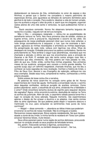 107

desbaratavam os tesouros do Céu, simbolizados no amor do esposo e dos
filhinhos; e pensei que o Senhor me concederia o mesmo patrimônio de
esperanças divinas, pois aguardava as bênçãos do santuário doméstico para
glorificá-lo de todo o coração. Para exaltá-lo, idealizei a vida do homem amado,
que me auxiliaria a erguer o altar da prole; e, assim que me chegaste, organizei
vastos planos de uma vida santa e venturosa, na qual pudéssemos honrar a
Deus.
       Saulo escutava comovido. Nunca lhe observara tamanha largueza de
raciocínio e lucidez, naquele tom de ternura tranqüila.
     Mas o Céu — prosseguiu resignada — retirou-me as possibilidades de
semelhante ventura na Terra. Nos meus primeiros dias de solidão, visitava os
lugares ermos, como a procurar-te, requisitando o socorro do teu afeto. Os
pessegueiros de nossa predileção pareciam dizer que nunca mais voltarias; a
noite amiga aconselhava-me a esquecer; o luar, que me ensinaste a bem-
querer, agravava as minhas recordações e amortecia as minhas esperanças.
Da peregrinação de cada noite, voltava com lágrimas nos olhos, filhas do
desespero do coração. Embalde procurava tua palavra confortadora. Sentia-me
profundamente só. Para lembrar e seguir tuas advertências, recordava que me
chamaste a atenção, à última vez que nos encontramos, para a amizade de
Zacarias e de Ruth. É verdade que não tenho outros amigos mais fiéis e
generosos que eles; entretanto, não lhes poderia ser mais pesada na vida,
além do que sou. Evitei, então, confiar-lhes minhas angústias. Nos primeiros
meses da tua ausência, amarguei sem consolo a minha grande desdita. Foi
quando surgiu aqui um velhinho respeitável, chamado Ananias, que me deu a
conhecer as luzes sagradas da nova revelação. Conheci a história do Cristo, o
Filho de Deus Vivo; devorei o seu Evangelho de redenção, edifiquei-me nos
seus exemplos. Desde essa hora, compreendi-te melhor, conhecendo a minha
própria situação.
     Súbito acesso de tosse cortou-lhe a narrativa.
     As palavras da noiva caíam-lhe no coração como gotas de fel. Nunca
experimentara dor moral tão aguda. Verificando a sinceridade natural, o carinho
doce daquelas confissões, sentia-se pungido de acerbos remorsos. Como
pudera abandonar, assim, a escolhida de sua alma, olvidando-lhe a fidelidade e
o amor? Onde encontrara tamanha dureza de espírito para esquecer deveres
tão sagrados? Agora, vinha encontrá-la exânine, desiludida de realizar na Terra
os sonhos da juventude. Além de tudo, o carpinteiro odiado parecia tomar-lhe o
lugar no coração da noiva adorada. Naquele momento, não experimentava
apenas o desejo de lhe arrasar a doutrina e os adeptos, mas sentia ciúmes
dele na alma caprichosa. De que poderes podia dispor o nazareno obscuro e
martirizado na cruz, para conquistar os sentimentos mais puros da noiva
carinhosa?
     — Abigail — disse comovido —, abandona as idéias tristes que poderiam
envenenar os sonhos de nossa mocidade. Não te entregues a ilusões.
Renovemos nossas esperanças. Breve estarás restabelecida. Sei que me per-
doaste a morte de teu irmão, e minha família te receberá em Tarso com júbilos
sinceros! Seremos felizes, muito felizes!...
     Seus olhos pareciam pairar numa região de sonhos deliciosos, procurando
reavivar no coração amado os seus projetos de felicidade terrena.
     Ela, porém, misturando sorrisos e lágrimas, acrescentava:
     — Francamente, querido, eu também desejaria reviver!... Ser tua,
 