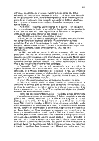 108

entretecer teus sonhos de juventude, inventar estrelas para o céu da tua
existência; tudo isso constitui meu ideal de mulher!... Ah! se pudesse, buscaria
os teus parentes com amor, haveria de conquistá-los para o meu coração, ao
preço de um grande afeto; mas, pressinto que os planos de Deus são diferen-
tes, no que concerne aos nossos destinos. Jesus chamou-me para a sua
família espiritual...
    — Ai de mim! — exclamou Saulo cortando-lhe a palavra — em toda parte,
topo expressões do carpinteiro de Nazaré! Que flagelo! Não repitas semelhante
coisa. Deus não seria justo se te seqüestrasse ao meu afeto. -Quem poderia,
então, como esse Cristo, interpor-se aos nossos votos?
    Mas Abigail fixou-o com um gesto súplice e falou:
    — Saulo, de que nos valeria a desesperação? Não será melhor inclinarmo-
nos com paciência aos sagrados desígnios? Não alimentemos dúvidas
prejudiciais. Este leito é de meditação e de morte, O sangue, várias vezes, já
me golfou prenunciando o fim. Mas nós cremos em Deus e sabemos que esse
fim é apenas corporal. Nossa alma não morrerá, amar-nos-emos
eternamente...
      — Não concordo — respondia ele extremamente aflito —, essas
presunções são fruto de ensinamentos absurdos, quais os desse fanático
nazareno que morreu na cruz, entre a humilhação e a covardia. Nunca assim
foste, melancólica e desalentada; somente os sortilégios galileus podiam
convencer-te de tais absurdos funestos. Mas, procura raciocinar por ti mesma!
Que te deu o crucificado senão tristeza e desolação?
    — Enganas-te, Saulo! Não me sinto desanimada, embora convicta da
impossibilidade de minha ventura terrena. Jesus não foi um mestre vulgar de
sortilégios, foi o Messias dispensador de consolação e vida. Sua influência
renovou-me as forças, saturou-me de bom ânimo e verdadeira compreensão
dos desígnios supremos. Seu Evangelho de perdão e amor é o tesouro divino
dos sofredores e deserdados do mundo.
    O jovem não conseguia dissimular a irritação que lhe vagava na alma.
    — Sempre o mesmo refrão — disse confuso — invariavelmente, a
afirmativa de ter vindo para os infelizes, para os doentes e infortunados. Mas,
as tribos de Israel não se compõem apenas de criaturas dessa espécie. E os
homens valorosos do povo escolhido? E as famílias de tradições respeitáveis?
Estariam fora da influência do Salvador?
    — Tenho lido os ensinamentos de Jesus — respondeu a moça com firmeza
— e suponho compreender as tuas objeções. O Cristo, cumprindo a sagrada
palavra dos profetas, revela-nos que a vida é um conjunto de nobres
preocupações da alma, a fim de que marchemos para Deus pelos caminhos
retos. Não podemos conceber o Criador como juiz ocioso e isolado, senão
como Pai desvelado no benefício de seus filhos. Os homens valorosos a que te
referes, os forros de enfermidades e sofrimentos, na posse das bênçãos reais
de Deus, deviam ser filhos laboriosos, preocupados com o rendimento da
tarefa que foram chamados a cumprir, a prol da felicidade de seus irmãos. Mas,
no mundo, temos contra nossas tendências superiores o inimigo que se instala
em nosso próprio coração. O egoísmo ataca a saúde, o          ciúme prejudica o
mandato divino, como a ferrugem e a traça que inutilizam nossas vestes e
instrumentos, quando nos descuidamos. São poucos os que se recordam da
proteção divina, nos dias alegres da fartura, como raríssimos os que trabalham
à revelia do aguilhão. Isso demonstra que o Cristo é um roteiro para todos,
 