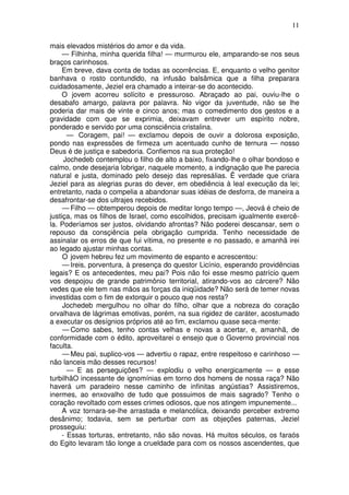 11

mais elevados mistérios do amor e da vida.
     — Filhinha, minha querida filha! — murmurou ele, amparando-se nos seus
braços carinhosos.
     Em breve, dava conta de todas as ocorrências. E, enquanto o velho genitor
banhava o rosto contundido, na infusão balsâmica que a filha preparara
cuidadosamente, Jeziel era chamado a inteirar-se do acontecido.
     O jovem acorreu solícito e pressuroso. Abraçado ao pai, ouviu-lhe o
desabafo amargo, palavra por palavra. No vigor da juventude, não se lhe
poderia dar mais de vinte e cinco anos; mas o comedimento dos gestos e a
gravidade com que se exprimia, deixavam entrever um espírito nobre,
ponderado e servido por uma consciência cristalina.
       — Coragem, pai! — exclamou depois de ouvir a dolorosa exposição,
pondo nas expressões de firmeza um acentuado cunho de ternura — nosso
Deus é de justiça e sabedoria. Confiemos na sua proteção!
      Jochedeb contemplou o filho de alto a baixo, fixando-lhe o olhar bondoso e
calmo, onde desejaria lobrigar, naquele momento, a indignação que lhe parecia
natural e justa, dominado pelo desejo das represálias. Ë verdade que criara
Jeziel para as alegrias puras do dever, em obediência à leal execução da lei;
entretanto, nada o compelia a abandonar suas idéias de desforra, de maneira a
desafrontar-se dos ultrajes recebidos.
     — Filho — obtemperou depois de meditar longo tempo —, Jeová é cheio de
justiça, mas os filhos de Israel, como escolhidos, precisam igualmente exercê-
la. Poderíamos ser justos, olvidando afrontas? Não poderei descansar, sem o
repouso da consçiência pela obrigação cumprida. Tenho necessidade de
assinalar os erros de que fui vítima, no presente e no passado, e amanhã irei
ao legado ajustar minhas contas.
     O jovem hebreu fez um movimento de espanto e acrescentou:
     — Ireis, porventura, à presença do questor Licínio, esperando providências
legais? E os antecedentes, meu pai? Pois não foi esse mesmo patrício quem
vos despojou de grande patrimônio territorial, atirando-vos ao cárcere? Não
vedes que ele tem nas mãos as forças da iniqüidade? Não será de temer novas
investidas com o fim de extorquir o pouco que nos resta?
     Jochedeb mergulhou no olhar do filho, olhar que a nobreza do coração
orvalhava de lágrimas emotivas, porém, na sua rigidez de caráter, acostumado
a executar os desígnios próprios até ao fim, exclamou quase seca-mente:
     — Como sabes, tenho contas velhas e novas a acertar, e, amanhã, de
conformidade com o édito, aproveitarei o ensejo que o Governo provincial nos
faculta.
     — Meu pai, suplico-vos — advertiu o rapaz, entre respeitoso e carinhoso —
não lanceis mão desses recursos!
       — E as perseguições? — explodiu o velho energicamente — e esse
turbilhãO incessante de ignomínias em torno dos homens de nossa raça? Não
haverá um paradeiro nesse caminho de infinitas angústias? Assistiremos,
inermes, ao enxovalho de tudo que possuimos de mais sagrado? Tenho o
coração revoltado com esses crimes odiosos, que nos atingem impunemente...
     A voz tornara-se-lhe arrastada e melancólica, deixando perceber extremo
desânimo; todavia, sem se perturbar com as objeções paternas, Jeziel
prosseguiu:
     - Essas torturas, entretanto, não são novas. Há muitos séculos, os faraós
do Egito levaram tão longe a crueldade para com os nossos ascendentes, que
 