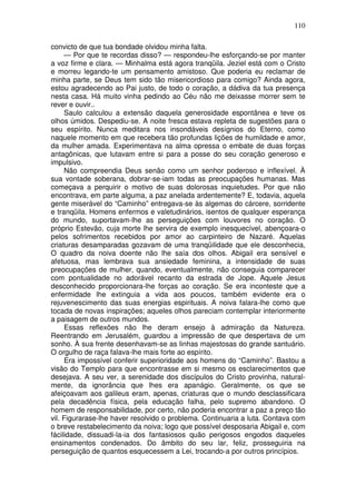 110

convicto de que tua bondade olvidou minha falta.
     — Por que te recordas disso? — respondeu-lhe esforçando-se por manter
a voz firme e clara. — Minhalma está agora tranqüila. Jeziel está com o Cristo
e morreu legando-te um pensamento amistoso. Que poderia eu reclamar de
minha parte, se Deus tem sido tão misericordioso para comigo? Ainda agora,
estou agradecendo ao Pai justo, de todo o coração, a dádiva da tua presença
nesta casa. Há muito vinha pedindo ao Céu não me deixasse morrer sem te
rever e ouvir..
     Saulo calculou a extensão daquela generosidade espontânea e teve os
olhos úmidos. Despediu-se. A noite fresca estava repleta de sugestões para o
seu espírito. Nunca meditara nos insondáveis desígnios do Eterno, como
naquele momento em que recebera tão profundas lições de humildade e amor,
da mulher amada. Experimentava na alma opressa o embate de duas forças
antagônicas, que lutavam entre si para a posse do seu coração generoso e
impulsivo.
     Não compreendia Deus senão como um senhor poderoso e inflexível. À
sua vontade soberana, dobrar-se-iam todas as preocupações humanas. Mas
começava a perquirir o motivo de suas dolorosas inquietudes. Por que não
encontrava, em parte alguma, a paz anelada ardentemente? E, todavia, aquela
gente miserável do “Caminho” entregava-se às algemas do cárcere, sorridente
e tranqüila. Homens enfermos e valetudinários, isentos de qualquer esperança
do mundo, suportavam-lhe as perseguições com louvores no coração. O
próprio Estevão, cuja morte lhe servira de exemplo inesquecível, abençoara-o
pelos sofrimentos recebidos por amor ao carpinteiro de Nazaré. Aquelas
criaturas desamparadas gozavam de uma tranqüilidade que ele desconhecia,
O quadro da noiva doente não lhe saía dos olhos. Abigail era sensível e
afetuosa, mas lembrava sua ansiedade feminina, a intensidade de suas
preocupações de mulher, quando, eventualmente, não conseguia comparecer
com pontualidade no adorável recanto da estrada de Jope. Aquele Jesus
desconhecido proporcionara-lhe forças ao coração. Se era inconteste que a
enfermidade lhe extinguia a vida aos poucos, também evidente era o
rejuvenescimento das suas energias espirituais. A noiva falara-lhe como que
tocada de novas inspirações; aqueles olhos pareciam contemplar interiormente
a paisagem de outros mundos.
     Essas reflexões não lhe deram ensejo à admiração da Natureza.
Reentrando em Jerusalém, guardou a impressão de que despertava de um
sonho. À sua frente desenhavam-se as linhas majestosas do grande santuário.
O orgulho de raça falava-lhe mais forte ao espírito.
     Era impossível conferir superioridade aos homens do “Caminho”. Bastou a
visão do Templo para que encontrasse em si mesmo os esclarecimentos que
desejava. A seu ver, a serenidade dos discípulos do Cristo provinha, natural-
mente, da ignorância que lhes era apanágio. Geralmente, os que se
afeiçoavam aos galileus eram, apenas, criaturas que o mundo desclassificara
pela decadência física, pela educação falha, pelo supremo abandono. O
homem de responsabilidade, por certo, não poderia encontrar a paz a preço tão
vil. Figurarase-lhe haver resolvido o problema. Continuaria a luta. Contava com
o breve restabelecimento da noiva; logo que possível desposaria Abigail e, com
fácilidade, dissuadi-la-ia dos fantasiosos quão perigosos engodos daqueles
ensinamentos condenados. Do âmbito do seu lar, feliz, prosseguiria na
perseguição de quantos esquecessem a Lei, trocando-a por outros princípios.
 