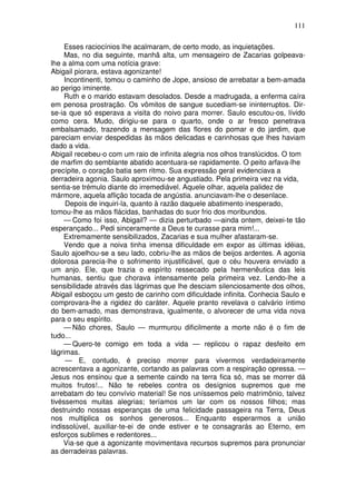 111

     Esses raciocínios lhe acalmaram, de certo modo, as inquietações.
     Mas, no dia seguinte, manhã alta, um mensageiro de Zacarias golpeava-
lhe a alma com uma notícia grave:
Abigail piorara, estava agonizante!
     Incontinenti, tomou o caminho de Jope, ansioso de arrebatar a bem-amada
ao perigo iminente.
     Ruth e o marido estavam desolados. Desde a madrugada, a enferma caíra
em penosa prostração. Os vômitos de sangue sucediam-se ininterruptos. Dir-
se-ia que só esperava a visita do noivo para morrer. Saulo escutou-os, lívido
como cera. Mudo, dirigiu-se para o quarto, onde o ar fresco penetrava
embalsamado, trazendo a mensagem das flores do pomar e do jardim, que
pareciam enviar despedidas às mãos delicadas e carinhosas que lhes haviam
dado a vida.
Abigail recebeu-o com um raio de infinita alegria nos olhos translúcidos. O tom
de marfim do semblante abatido acentuara-se rapidamente. O peito arfava-lhe
precípite, o coração batia sem ritmo. Sua expressão geral evidenciava a
derradeira agonia. Saulo aproximou-se angustiado. Pela primeira vez na vida,
sentia-se trémulo diante do irremediável. Aquele olhar, aquela palidez de
mármore, aquela aflição tocada de angústia. anunciavam-lhe o desenlace.
     Depois de inquiri-la, quanto à razão daquele abatimento inesperado,
tomou-lhe as mãos flácidas, banhadas do suor frio dos moribundos.
     — Como foi isso, Abigail? — dizia perturbado —ainda ontem, deixei-te tão
esperançado... Pedi sinceramente a Deus te curasse para mim!...
     Extremamente sensibilizados, Zacarias e sua mulher afastaram-se.
     Vendo que a noiva tinha imensa dificuldade em expor as últimas idéias,
Saulo ajoelhou-se a seu lado, cobriu-lhe as mãos de beijos ardentes. A agonia
dolorosa parecia-lhe o sofrimento injustificável, que o céu houvera enviado a
um anjo. Ele, que trazia o espírito ressecado pela hermenêutica das leis
humanas, sentiu que chorava intensamente pela primeira vez. Lendo-lhe a
sensibilidade através das lágrimas que lhe desciam silenciosamente dos olhos,
Abigail esboçou um gesto de carinho com dificuldade infinita. Conhecia Saulo e
comprovara-lhe a rigidez do caráter. Aquele pranto revelava o calvário íntimo
do bem-amado, mas demonstrava, igualmente, o alvorecer de uma vida nova
para o seu espírito.
     — Não chores, Saulo — murmurou dificilmente a morte não é o fim de
tudo...
     — Quero-te comigo em toda a vida — replicou o rapaz desfeito em
lágrimas.
     — E, contudo, é preciso morrer para vivermos verdadeiramente
acrescentava a agonizante, cortando as palavras com a respiração opressa. —
Jesus nos ensinou que a semente caindo na terra fica só, mas se morrer dá
muitos frutos!... Não te rebeles contra os desígnios supremos que me
arrebatam do teu convívio material! Se nos uníssemos pelo matrimônio, talvez
tivéssemos muitas alegrias; teríamos um lar com os nossos filhos; mas
destruindo nossas esperanças de uma felicidade passageira na Terra, Deus
nos multiplica os sonhos generosos... Enquanto esperarmos a união
indissolúvel, auxiliar-te-ei de onde estiver e te consagrarás ao Eterno, em
esforços sublimes e redentores...
    Via-se que a agonizante movimentava recursos supremos para pronunciar
as derradeiras palavras.
 