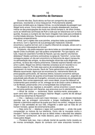 113


                               10
                      No caminho de Damasco
     Durante três dias, Saulo deixou-se ficar em companhia dos amigos
generosos, recordando a noiva inesquecível. Profundamente abatido,
procurava remédio para as mágoas íntimas, na contemplação da paisagem que
Abigail tanto amara. Como triste consolo ao coração desesperado, buscava
inteirar-se das preocupações da morta nos últimos tempos e, de olhos úmidos,
ouvia as referências carinhosas de Ruth a tudo que se relacionava com a morta
querida. Acusava a si próprio de não haver chegado mais cedo para arrebatá-la
à enfermidade dolorosa. Pensamentos amargos o atormentavam, tomado de
angustioso arrependimento.
     Afinal, com a rigidez das suas paixões, aniquilara todas as possibilidades
de ventura. Com o rigorismo da sua perseguição implacável, Estevão
encontrara o suplício terrível; com o orgulho inflexível do coração, atirara com a
noiva ao antro indevassável do túmulo.
     Entretanto, não podia esquecer que devia todas as coincidências penosas
àquele Cristo crucificado, que não pudera compreender. Por que topava, em
tudo, traços do carpinteiro humilde de Nazaré, que seu espírito voluntarioso
detestava? Desde a primeira controvérsia na igreja do “Caminho”, nunca mais
conseguira passar um dia sem encontrá-lo na fisionomia de algum transeunte,
na admoestação dos amigos, na documentação oficial das suas diligências
punitivas, na boca dos míseros prisioneiros. Estevão expirara falando nele com
amor e júbilo; Abigail nos últimos instantes consolava-se em recordá-lo e o
exortava a segui-lo. Por todo esse acervo de considerações que se lhe
represavam na mente exausta, Saulo de Tarso galvanizara o ódio pessoal ao
Messias escarnecido. Agora que se encontrava só, inteiramente liberto de
preocupações particulares, de natureza afetiva, buscaria concentrar esforços
na punição e corretivo de quantos encontrasse transviados da Lei. Julgando-se
prejudicado pela difusão do Evangelho, renovaria os processos da perseguição
infamante. Sem outras esperanças, sem novos ideais, já que lhe faltavam os
fundamentos para constituir um lar, entregar-se-ia de corpo e alma à defesa da
Lei de Moisés, preservando a fé e a tranqüilidade dos compatrícios.
     Na véspera do seu regresso a Jerusalém, vamos encontrar o jovem doutor
em conversa particular com Zacarias, que procurava ouvi-lo atentamente.
     — Afinal de contas — exclamava Saulo sombria-mente preocupado —,
quem será esse velho que conseguiu fascinar Abigail, a ponto de ela abraçar
as doutrinas estranhas do Nazareno?
    — Ora — replicava o outro sem maior interesse —, é um desses miseráveis
eremitas que se entregam comumente a longas meditações no deserto.
Zelando o patrimônio espiritual da pupila que Deus me confiou, indaguei da sua
origem e das atividades de sua vida, chegando a saber que se trata de um
homem honesto, apesar de extremamente pobre.
    — Seja como for — objetava o rapaz com austeridade —, ainda não pude
compreender os motivos da tua tolerância. Como não te insurgiste contra o
inovador? Tenho a impressão de que as idéias tristes e absurdas dos adeptos
do “Caminho” contribuíram, de modo decisivo, para a moléstia que vitimou a
nossa pobre Abigail.
    — Ponderei tudo isso, mas a atitude mental da querida morta revestiu-se
de imensa consolação, depois do contacto com esse anacoreta honesto e
 