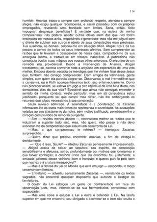 114

humilde. Ananias tratou-a sempre com profundo respeito, atendeu-a sempre
alegre, não exigiu qualquer recompensa, e assim procedeu com os próprios
empregados, revelando uma bondade sem limites. Seria, então, lícito
impugnar, desprezar benefícios? É verdade que, na esfera de minha
compreensão, não poderei aceitar outras idéias além das que nos foram
ensinadas por nossos avós, respeitáveis e generosos; mas não me julguei com
o direito de subtrair aos outros o objeto de suas consolações mais preciosas.
Tua ausência, ao demais, colocou-me em situação difícil. Abigail fizera da tua
pessoa o centro de todos os seus interesses afetivos. Sem compreender as
razões que te levaram a desaparecer de nossa casa, compadeci-me da sua
amargura íntima, a traduzir-se em tristeza inalterável. A pobrezinha não
conseguia ocultar suas mágoas aos nossos olhos amorosos. O encontro de um
remédio era providencial. Desde a intervenção de Ananias, Abigail
transformou-se, parecia converter toda a angústia em esperanças de uma vida
melhor. Embora doente, recebia os mendigos que lhe vinham falar desse Jesus
que, também, não consigo compreender. Eram amigos da vizinhança, gente
simples, com quem ela parecia alegrar-se. Observando o mal irremediável que
a consumia, eu e Ruth acompanhávamos tudo isso enternecidamente. Como
não proceder assim, se estava em jogo a paz espiritual de uma filha dileta, nos
derradeiros dias da sua vida? Épossível que ainda não consigas entender o
sentido da minha conduta, neste particular, mas em sã consciência estou
justificado, porqüanto sei que cumpri meu dever, não lhe embargando os
recursos que julgou necessários à sua consolação.
     Saulo ouvia-o admirado. A serenidade e a ponderação de Zacarias
infirmavam-lhe os estos mais fortes de reprimenda e severidade. As acusações
veladas ao seu afastamento da noiva, sem motivo justificado, penetravam-lhe o
coração com pruridos de remorso pungente.
     — Sim — revidou menos áspero —, reconsidero melhor as razões que te
induziram a suportar tudo isso, mas, não quero, não posso e não devo
exonerar-me do compromisso que assumi em desafronta da Lei.
     — Mas, a que compromisso te referes? — interrogou Zacarias
surpreendido.
     — Quero dizer que preciso encontrar Ananias, a fim de castigá-lo
devidamente.
       — Que é isso, Saulo? — objetou Zacarias penosamente impressionado.
— Abigail acaba de baixar ao sepulcro; seu espírito, de compleição
sensibilíssima e afetuosa, sofreu profundamente por motivos que ignoramos e
que talvez conheças; o conforto único que ela encontrou foi, justamente, a
amizade paternal desse velhinho bom e honesto; e queres puni-lo pelo bem
que nos fez e à criatura inesquecível?
     — Mas é a defesa da Lei de Moisés que está em jogo — respondeu o moço
tarsense com firmeza.
     — Entretanto — advertiu sensatamente Zacarias —, revistando os textos
sagrados, não encontrei qualquer dispositivo que autorize a castigar os
benfeitores.
     O doutor da Lei esboçou um gesto de contrariedade em face da
observação justa, mas, valendo-se da sua hermenêutica, considerou com
sagacidade:
     — Mas uma coisa é estudar a Lei e outra é defender a Lei. Na tarefa
superior em que me encontro, sou obrigado a examinar se o bem não oculta o
 