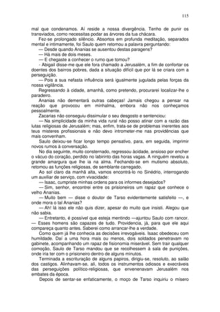 115

mal que condenamos. Aí reside a nossa divergência. Tenho de punir os
transviados, como necessitas podar as árvores da tua chácara.
    Fez-se prolongado silêncio. Absortos em profunda meditação, separados
mental e intimamente, foi Saulo quem retomou a palavra perguntando:
    — Desde quando Ananias se ausentou destas paragens?
    — Há mais de dois meses.
    — E chegaste a conhecer o rumo que tomou?
    - Abigail disse-me que ele fora chamado a Jerusalém, a fim de confortar os
doentes dos bairros pobres, dada a situação difícil que por lá se criara com a
perseguição.
    — Pois a sua nefasta influência será igualmente jugulada pelas forças da
nossa vigilância.
    Regressando à cidade, amanhã, como pretendo, procurarei localizar-lhe o
paradeiro.
    Ananias não dementará outras cabeças! Jamais chegou a pensar na
reação que provocou em minhalma, embora não nos conheçamos
pessoalmente.
    Zacarias não conseguiu dissimular o seu desgosto e sentenciou:
    — Na simplicidade da minha vida rural não posso atinar com a razão das
lutas religiosas de Jerusalém; mas, enfim, trata-se de problemas inerentes aos
teus misteres profissionais e não devo intrometer-me nas providências que
mais convenham.
    Saulo deixou-se ficar longo tempo pensativo, para, em seguida, imprimir
novos rumos à conversação.
    No dia seguinte, muito consternado, regressou àcidade, ansioso por encher
o vácuo do coração, perdido no labirinto das horas vagas. A ninguém revelou a
grande amargura que lhe ia na alma. Fechando-se em mutismo absoluto,
retomou as funções religiosas, de semblante carregado.
    Ao sol claro da manhã alta, vamos encontrá-lo no Sinédrio, interrogando
um auxiliar de serviço, com vivacidade:
    — Isaac, cumpriste minhas ordens para os informes desejados?
    — Sim, senhor, encontrei entre os prisioneiros um rapaz que conhece o
velho Ananias.
    — Muito bem — disse o doutor de Tarso evidentemente satisfeito —, e
onde mora o tal Ananias?
    — Ah! lá isso ele não quis dizer, apesar do muito que insisti. Alegou que
não sabia.
    — Entretanto, é possível que esteja mentindo —ajuntou Saulo com rancor.
— Esses homens são capazes de tudo. Providencia, já, para que ele aqui
compareça quanto antes. Saberei como arrancar-lhe a verdade.
    Como quem já lhe conhecia as decisões irrevogáveis. Isaac obedeceu com
humildade. Daí a uma hora mais ou menos, dois soldados penetravam no
gabinete, acompanhando um rapaz de fisionomia miserável. Sem trair qualquer
comoção, Saulo de Tarso mandou que se recolhessem à sala de punições,
onde iria ter com o prisioneiro dentro de alguns minutos.
    Terminada a escrituração de alguns papiros, dirigiu-se, resoluto, ao salão
dos castigos. Alinhavam-se, ali, todos os instrumentos odiosos e execráveis
das perseguições político-religiosas, que envenenavam Jerusalém nos
embates da época.
    Depois de sentar-se enfaticamente, o moço de Tarso inquiriu o mísero
 