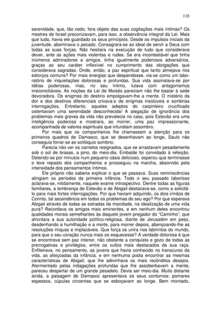 118

serenidade, que, tão cedo, fora objeto das suas cogitações mais íntimas? Os
mestres de Israel preconizavam, para isso, a observância integral da Lei. Mais
que tudo, havia ele guardado os seus princípios. Desde os impulsos iniciais da
juventude, abominava o pecado. Consagrara-se ao ideal de servir a Deus com
todas as suas forças. Não hesitara na execução de tudo que considerava
dever, ante as ações mais violentas e rudes. Se era incontestável que tinha
inúmeros admiradores e amigos, tinha igualmente poderosos adversários,
graças ao seu caráter inflexível no cumprimento das obrigações que
considerava sagradas. Onde, então, a paz espiritual que tanto almejava nos
esforços comuns? Por mais energias que despendesse, via-se como um labo-
ratório de inquietações dolorosas e profundas. Sua vida assinalava-se por
idéias poderosas, mas, no seu íntimo, lutava com antagonismos
irreconciliáveis. As noções da Lei de Moisés pareciam não lhe bastar à sede
devoradora. Os enigmas do destino empolgavam-lhe a mente. O mistério da
dor e dos destinos diferenciais crivava-o de enigmas insolúveis e sombrias
interrogações. Entretanto, aqueles adeptos do carpinteiro crucificado
ostentavam uma serenidade desconhecida! A alegação de ignorância dos
problemas mais graves da vida não prevalecia no caso, pois Estevão era uma
inteligência poderosa e mostrara, ao morrer, uma paz impressionante,
acompanhada de valores espirituais que infundiam assombro.
       Por mais que os companheiros lhe chamassem a atenção para os
primeiros quadros de Damasco, que se desenhavam ao longe, Saulo não
conseguia forrar-se ao solilóquio sombrio.
       Parecia não ver os camelos resignados, que se arrastavam pesadamente
sob o sol de brasas, a pino, do meio-dia. Embalde foi convidado à refeição.
Detendo-se por minutos num pequeno oásis delicioso, esperou que terminasse
o leve repasto dos companheiros e prosseguiu na marcha, absorvido pela
intensidade dos pensamentos íntimos.
       Ele próprio não saberia explicar o que se passava. Suas reminiscências
atingiam os períodos da primeira infância. Todo o seu passado laborioso
aclarava-se, nitidamente, naquele exame introspectivo. Dentre todas as figuras
familiares, a lembrança de Estevão e de Abigail destacava-se, como a solicitá-
lo para mais fortes interrogações. Por que haviam adquirido, os dois irmãos de
Corinto, tal ascendência em todos os problemas do seu ego? Por que esperava
Abigail através de todas as estradas da mocidade, na idealização de uma vida
pura? Recordava os amigos mais eminentes, e em nenhum deles encontrou
qualidades morais semelhantes às daquele jovem pregador do “Caminho”, que
afrontara a sua autoridade político-religiosa, diante de Jerusalém em peso,
desdenhando a humilhação e a morte, para morrer depois, abençoando-lhe as
resoluções iníquas e implacáveis. Que força os unira nos labirintos do mundo,
para que o seu coração nunca mais os esquecesse? A verdade dolorosa é que
se encontrava sem paz interior, não obstante a conquista e gozo de todas as
prerrogativas e privilégios, entre os vultos mais destacados da sua raça.
Enfileirava, no pensamento, as jovens que havia conhecido no transcurso da
vida, as afeiçoadas da infância, e em nenhuma podia encontrar as mesmas
características de Abigail, que lhe adivinhava os mais recônditos desejos.
Atormentado pelas indagações profundas que lhe assoberbavam a mente,
pareceu despertar de um grande pesadelo. Devia ser meio-dia. Muito distante
ainda, a paisagem de Damasco apresentava os seus contornos: pomares
espessos, cúpulas cinzentas que se esboçavam ao longe. Bem montado,
 