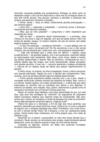121

chorando, causando piedade aos companheiros. Esfregou os olhos como se
desejasse rasgar o véu que lhe obscurecia a vista mas só conseguia tatear no
seio das trevas densas. Aos poucos, começou a perceber a presença dos
amigos, que pareciam comentar a situação:
    — Afinal, Jacob — dizia um deles, evidenciando grande preocupação —,
que faremos agora?
    — Acho bom — respondia o interpelado — enviarmos Jonas a Damasco,
requisitando providências imediatas.
    — Mas, que se teria passado? — perguntava o velho respeitável que
respondia por Jonas.
     - Não sei bem — esclarecia Jacob impressionado —, a princípio, notei
intensa luz nos céus e, logo em seguida, ouvi que ele pedia socorro. Nem tive
tempo de atender, porque, no mesmo instante, ele caiu do animal, sem poder
esperar qualquer recurso.
    — O que me preocupa — ponderava Demétrio — é esse diálogo com as
sombras. Com quem conversará ele? Se lhe escutamos a voz e não vemos
ninguém, que se passará aqui, nesta hora, sem que possamos compreender?
     — Mas não percebes que o chefe está em delírio? —-objetou Jacob
prudentemente — as grandes viagens, com o sol causticante, costumam abater
as organizações mais resistentes. Além disso, como vimos, desde a manhã,
ele parece acabrunhado e doente. Não se alimentou, enfraqueceu-se com o
esforço destes dias tão longos, que vimos atravessando, desde Jerusalém,
com grande sacrifício. A meu ver — concluía abanando a cabeça entristecido
— trata-se de um desses casos de febres que atacam repentinamente no
deserto...
     O velho Jonas, no entanto, de olhos arregalados, fixava o rabino soluçante,
com grande admiração. Depois de ouvir a opinião dos companheiros, falou,
receoso, como se temesse ofender alguma entidade desconhecida:
     — Tenho grande experiência destas marchas com o sol a pino. Gastei a
mocidade conduzindo camelos através dos desertos da Arábia. Mas, nunca vi
um doente, nesses lugares, com estas características — a febre dos que caem
extenuados no caminho não se manifesta com delírio e com lágrimas. O
enfermo cai abatido, sem reações. Aqui, porém, observamos o patrão como se
estivesse a conversar com um homem invisível para nós.
     Reluto em aceitar essa hipótese, mas estou desconfiado de que, em tudo
isso, haja sinal dos sortilégios do “Caminho” Os seguidores do carpinteiro
sabem processos mágicos que estamos longe de compreender. Não igno-
ramos que o doutor se consagrou à tarefa de persegui-los onde se encontrem.
Quem sabe planejaram contra ele alguma, vingança cruel?
     Ofereci-me para vir a Damasco, a fim de fugir dos meus parentes, que
parecem seduzidos por essas doutrinas novas. Onde já se viu curar a cegueira
de alguém com a simples imposição das mãos? Entretanto, meu irmão curou-
se com o famoso Simão Pedro. Só a feitiçaria, a meu ver, esclarecerá essas
coisas. Vendo tantos fatos misteriosos, em minha própria casa, tive medo de
Satanás e fugi.
     Recolhido em si próprio, surpreendido no meio das trevas densas que o
envolviam, Saulo escutou os comentários dos amigos, experimentando grande
abatimento, como se voltasse exausto e cego, de uma imensa derrota.
     Limpando as lágrimas, chamou um deles com profunda humildade.
Acudiram todos solicitamente.
 