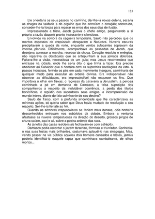 123

    Ele orientaria os seus passos no caminho, dar-lhe-ia novas ordens, secaria
as chagas da vaidade e do orgulho que lhe corroíam o coração; sobretudo,
conceder-lhe-ia forças para reparar os erros dos seus dias de ilusão.
    Impressionado e triste, Jacob guiava o chefe amigo, perguntando a si
próprio a razão daquele pranto incessante e silencioso.
    Envolvido na sombra da cegueira temporária, Saulo não percebeu que os
mantos espessos do crepúsculo abraçavam a Natureza. Nuvens escuras
precipitavam a queda da noite, enquanto ventos sufocantes sopravam da
imensa planície. Dificilmente, acompanhava as passadas de Jacob, que
desejava apressar a marcha, receoso da chuva. Coração resoluto e enérgico,
não reparava os obstáculos que se antepunham à sua jornada dolorosa.
Faltava-lhe a visão, necessitava de um guia; mas Jesus recomendara que
entrasse na cidade, onde lhe seria dito o que tinha a fazer. Era preciso
obedecer ao Salvador que o honrara com as supremas revelações da vida. A
passos indecisos, ferindo os pés em cada movimento inseguro, caminharia de
qualquer modo para executar as ordens divinas. Era indispensável não
observar as dificuldades, era imprescindível não esquecer os fins. Que
importava o olhar em trevas, o regresso da caravana a Jerusalém, a penosa
caminhada a pé em demanda de Damasco, a falsa suposição dos
companheiros a respeito da inolvidável ocorrência, a perda dos títulos
honoríficos, o repúdio dos sacerdotes seus amigos, a incompreensão do
mundo inteiro, diante do fato culminante do seu destino?
    Saulo de Tarso, com a profunda sinceridade que lhe caracterizava as
mínimas ações, só queria saber que Deus havia mudado de resolução a seu
respeito. Ser-lhe-ia fiel até ao fim.
    Quando as sombras crepusculares se faziam mais densas, dois homens
desconhecidos entravam nos subúrbios da cidade. Embora a ventania
afastasse as nuvens tempestuosas na direção do deserto, grossos pingos de
chuva caíam, aqui e ali, sobre a poeira ardente das ruas.
    As janelas das casas residenciais fechavam-se com estrépito.
    Damasco podia recordar o jovem tarsense, formoso e triunfador. Conhecia-
o nas suas festas mais brilhantes, costumava aplaudi-lo nas sinagogas. Mas,
vendo passar na via pública aqueles dois homens cansados e tristes, jamais
poderia identificá-lo naquele rapaz que caminhava cambaleante, de olhos
mortos...
 