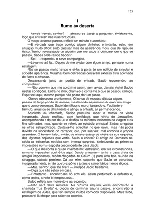 125


                                 1
                           Rumo ao deserto
     — Aonde iremos, senhor? — atreveu-se Jacob a perguntar, timidamente,
logo que entraram nas ruas tortuoSas.
     O moço tarsense pareceu refletir um minuto e acentuou:
     — É verdade que trago comigo algum dinheiro; entretanto, estou em
situação muito difícil: sinto precisar mais de assistência moral que de repouso
físico. Tenho necessidade de alguém que me ajude a compreender o que se
passou. Sabes onde reside Sadoc?
     — Sei — respondeu o servo compungido.
     — Leva-me até lá... Depois de me avistar com algum amigo, pensarei numa
estalagem.
     Não se passou muito tempo e ei-los à porta de um edifício de singular e
soberba aparência. Muralhas bem delineadas cercavam extenso átrio adornado
de flores e arbustos.
     Descansando junto ao portão de entrada, Saulo recomendou ao
companheiro:
     — Não convém que me aproxime assim, sem aviso. Jamais visitei Sadoc
nestas condições. Entra no átrio, chama-o e conta-lhe o que se passou comigo.
Esperarei aqui, mesmo porque não posso dar um passo.
     Oservo obedeceu prontamente. O banco de repouso distava alguns
passos do largo portão de acesso, mas ficando só, ansioso de ouvir um amigo
que o compreendesse, Saulo identificou o muro, tateando-o. Vacilante e
trêmulo, arrastou-se dificilmente e atingiu a entrada, ali permanecendo.
     Acudindo ao chamado, Sadoc procurou saber o motivo da visita
inesperada. Jacob explicou, com humildade, que vinha de Jerusalém,
acompanhando o doutor da Lei e desfiou os mínimos incidentes da viagem e os
fins colimados; mas, quando se referiu ao episódio principal, Sadoc arregalou
os olhos estupidificado. Custava-lhe acreditar no que ouvia, mas não podia
duvidar da sinceridade do narrador, que, por sua vez, mal encobria o próprio
assombro. O homem falou, então, do mísero estado do chefe: da sua cegueira,
das lágrimas copiosas que vertia. Saulo a chorar? O amigo de Damasco re-
cebia as estranhas notícias com imensa surpresa, sintetizando as primeiras
impressões numa resposta desconcertante para Jacob:
     — O que me conta é quase inverossímil; entretanto, em tais circunstâncias,
torna-se impossível acolhê-los aqui. Desde anteontem tenho a casa cheia de
amigos importantes, recém-chegados de Citium (1) para uma boa reunião na
sinagoga, sábado próximo. Cá por mim, suponho que Saulo se perturbou,
inesperadamente, e não quero expô-lo a juízos e comentários menos dignos.
     — Mas, senhor, que lhe direi? — interpôs Jacob hesitante.
     — Diga que não estou em casa.
     — Entretanto... encontro-me só com ele, assim perturbado e enfermo e,
como vedes, a noite é tempestuosa...
     Sadoc refletiu um momento e acrescentou:
     — Não será difícil remediar. Na próxima esquina vocês encontrarão a
chamada “rua Direita” e, depois de caminhar alguns passos, encontrarão a
estalagem de Judas, que tem sempre muitos cômodos disponíveis. Mais tarde,
procurarei lá chegar para saber do ocorrido.
 