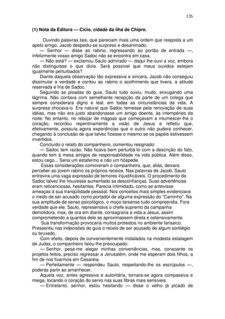 126

(1) Nota da Editora — Cicio, cidade da ilha de Chipre.

       Ouvindo palavras tais, que pareciam mais uma ordem que resposta a um
apelo amigo, Jacob despediu-se surpreso e desanimado.
    — Senhor — disse ao rabino, regressando ao portão de entrada —,
infelizmente vosso amigo Sadoc não se encontra em casa.
    — Não está? — exclamou Saulo admirado — daqui lhe ouvi a voz, embora
não distinguisse o que dizia. Será possível que meus ouvidos estejam
igualmente perturbados?
    Diante daquela observação tão expressiva e sincera, Jacob não conseguiu
dissimular a verdade e contou ao rabino o acolhimento que tivera, a atitude
reservada e fria de Sadoc.
    Seguindo as pisadas do guia, Saulo tudo ouviu, mudo, enxugando uma
lágrima. Não contava com semelhante recepção da parte de um colega que
sempre considerara digno e leal, em todas as circunstâncias da vida. A
surpresa chocava-o. Era natural que Sadoc temesse pela renovação de suas
idéias, mas não era justo abandonasse um amigo doente, às intempéries da
noite. No entanto, no rebojar de mágoas que começavam a intumescer-lhe o
coração, recordou repentinamente a visão de Jesus e refletiu que,
efetivamente, possuía agora experiências que o outro não pudera conhecer,
chegando à conclusão de que talvez fizesse o mesmo se os papéis estivessem
invertidos.
    Concluído o relato do companheiro, comentou resignado:
    — Sadoc tem razão. Não ficava bem perturbá-lo com a descrição do fato,
quando tem à mesa amigos de responsabilidade na vida pública. Além disso,
estou cego... Seria um estafermo e não um hóspede.
      Essas considerações comoveram o companheiro, que, aliás, deixara
perceber ao jovem rabino os próprios receios. Nas palavras de Jacob, Saulo
entrevira uma vaga expressão de temores injustificáveis. O procedimento de
Sadoc talvez lhe houvesse aumentado as desconfianças. Suas advertências
eram reticenciosas, hesitantes. Parecia intimidado, como se antevisse
ameaças à sua tranqüilidade pessoal. Nos conceitos mais simples evidenciava
o medo de ser acusado como portador de alguma expressão do “Caminho”. Na
sua amplitude de senso psicológico, o moço tarsense tudo compreendia. Fora
verdade que ele, Saulo, representava o chefe supremo da campanha
demolidora, mas, de ora em diante, consagraria a vida a Jesus, assim
comprometendo a quantos dele se aproximassem direta e ostensivamente.
      Sua transformação provocaria muitos protestos no ambiente farisaico.
Pressentiu nas indecisões do guia o receio de ser acusado de algum sortilégio
ou bruxedo.
     Com efeito, depois de convenientemente instalados na modesta estalagem
de Judas, o companheiro falou-lhe preocupado:
     — Senhor, pesa-me alegar minhas conveniências, mas, consoante os
projetos feitos, preciso regressar a Jerusalém, onde me esperam dois filhos, a
fim de nos fixarmos em Cesaréia.
     — Perfeitamente — respondeu Saulo, respeitando-lhe os escrúpulos —,
poderás partir ao amanhecer.
     Aquela voz, antes agressiva e autoritária, tornara-se agora compassiva e
meiga, tocando o coração do servo nas suas fibras mais sensíveis.
     — Entretanto, senhor, estou hesitando — disse o velho já picado de
 