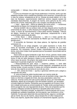 129

compungido —‘ ofereço meus olhos aos seus santos serviços, para todo o
sempre.
    E como se entrassem em jogo forças poderosas e invisíveis, sentiu que das
pálpebras doridas caíam substâncias pesadas como escamas, à proporção que
a vista lhe voltava, embebendo-se de luz. Através da janela aberta, viu o céu
claro de Damasco, experimentando indefinível ventura naquele oceano de
claridades deslumbrantes. A aragem da manhã, como perfume do Sol, vinha
banhar-lhe a fronte, traduzindo para o seu coração uma bênção de Deus.
     — Vejo!... Agora vejo!... Glória ao redentor de minha alma!... — exclamava
estendendo os braços num transporte de gratidão e de amor.
     Ananias também não se conteve mais; em face daquela prova inaudita da
misericórdia de Jesus, o velho discípulo do Evangelho abraçou-se ao jovem de
Tarso, a chorar de reconhecimento a Deus pelos favores recebidos. Trêmulo
de alegria, levantou-o em seus braços generosos, amparando-lhe a alma
surpreendida e perturbada de júbilo.
     — Irmão Saulo — disse pressuroso —, este é o nosso grande dia;
abracemo-nos na memória sacrossanta do Mestre que nos irmanou em seu
grande amor!...
     O convertido de Damasco não disse palavra. As lágrimas de gratidão
sufocavam-no.
     Abraçando-se ao antigo pregador, num gesto expressivo e mudo, fê-lo
como se houvesse encontrado o pai dedicado e amoroso da sua nova
existência. Por momentos, ficaram mudos, maravilhados com a intervenção
divina, como dois irmãos muito queridos que se houvessem reconciliado sob as
vistas de Deus.
     Saulo sentia-se agora fortalecido e ágil. Num minuto, pareceu reaver todas
as energias de sua vida. Voltando a si do contentamento divino que o felicitava,
tomou a mão do velho discípulo e beijou-a com veneração. Ananias tinha os
olhos rasos de pranto. Ele próprio não podia prever as alegrias infinitas que o
esperavam na pensão singela da “rua Direita”.
     — Ressuscitastes-me para Jesus — exclamou jubiloso —; serei dele
eternamente. Sua misericórdia suprirá minhas fraquezas, compadecer-se-á de
minhas feridas, enviará auxílios à miséria de minhalma pecadora, para que a
lama do meu espírito se converta em ouro do seu amor.
      — Sim, somos do Cristo — ajuntou o generoso velhinho com a alegria a
transbordar dos olhos.
     E, como se fosse de súbito transformado num menino ávido de
ensinamentos, Saulo de Tarso, sentando-se junto do benfeitor amigo, rogou-lhe
todos os informes a respeito do Cristo, dos seus postulados e atos imor-
redouros. Ananias contou-lhe tudo quanto sabia de Jesus, por intermédio dos
Apóstolos, depois da crucificação a que ele também assistira, em Jerusalém,
na tarde trágica do Calvário. Esclareceu que era sapateiro em Emaús e tinha
ido à cidade santa para as comemorações do Templo, tendo acompanhado o
drama pungente nas ruas regurgitantes de povo. Falou da compaixão que lhe
causara o Messias coroado de espinhos e apupado pela turba furiosa e
inconsciente. Profunda a emoção, ao descrever a marcha penosa com a cruz,
protegido por soldados impiedosos, da fúria popular, que vociferava o crime
hediondo. Curioso pelo desenrolar dos acontecimentos, seguira o condenado
até ao monte. Da cruz do martírio, Jesus lançára-lhe um olhar inesquecível.
Para o seu espírito, aquele olhar traduzia um chamamento sagrado, que era
 