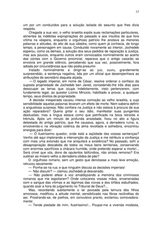 13



um por um conduzidos para a solução isolada do assunto que lhes dizia
respeito.
     Chegada a sua vez, o velho israelita expôs suas reclamações particulares,
atinentes às indébitas expropriações do passado e aos insultos de que fora
vítima na véspera, enquanto o orgulhoso patrício lhe anotava as menores
palavras e atitudes, do alto de sua cátedra, como quem já conhecia, de longo
tempo, a personagem em causa. Conduzido novamente ao interior, Jochedeb
esperou, como os demais, a solução dos seus pedidos de reparação à Justiça;
mas aos poucos, enquanto outros eram convocados nominalmente ao acerto
das contas com o Governo provincial, reparava que o antigo casarão se
envolvia em grande silêncio, percebendo que sua vez, possivelmente, fora
adiada por circunstâncias que não podia presumir.
     Instado nominalmente a dirigir-se ao juiz, ouviu, grandemente
surpreendido, a sentença negativa, lida por um oficial que desempenhava as
atribuições de secretário daquela alçada.
      — O legado imperial, em nome de César, resolve ordenar o confisco da
suposta propriedade de Jochedeb ben Jared, concedendo-lhe três dias para
desocupar as terras que ocupa indebitamente, visto pertencerem, com
fundamento legal, ao questor Licinio Minúcio, habilitado a provar, a qualquer
tempo, seus direitos de propriedade.
      A decisão inesperada causou intensa comoção ao velho israelita, a cuja
sensibilidade aquelas palavras levaram um efeito de morte. Nem saberia definir
a angustiosa surpresa. Não confiara na Justiça e não estava à procura de sua
ação reparadora? Queria gritar o seu ódio, manifestar suas pungentes
desilusões; mas a língua estava como que petrificada na boca retraída e
trêmula. Após um minuto de profunda ansiedade, fixou no alto a figura
detestada do antigo patrício, que lhe causava, agora, a derradeira ruína, e,
envolvendo-o na vibração colérica da alma revoltada e sofredora, encontrou
energias para dizer:
      — Ó ilustríssimo questor, onde está a eqüidade das vossas sentenças?
Venho até aqui implorando a intervenção da Justiça e me retribuís a confiança
com mais uma extorsão que me aniquilará a existência? No passado, sofri a
desapropriação descabida de todos os meus bens territoriais, conservando
com enormes sacrifícios a chácara humilde, onde pretendo esperar a morte!...
Será crivel que vós, dono de opulentos latifúndios, não sintais remorso? Era
subtrair ao mísero velho a derradeira côdea de pão?
    O orgulhoso romano, sem um gesto que denotasse a mais leve emoção,
retrucou secamente:
    — Ponha-se na rua; e que ninguém discuta as decisões imperiais!
    — Não discutir? — clamou Jochedeb já desvairado.
     — Não poderei altear a voz amaldiçoando a memória dos criminosos
romanos que me espoliaram? Onde colocareis vossas mãos, envenenadas
com o sangue das vítimas e as lágrimas das viúvas e dos órfãos esbulhados,
quando soar a hora do julgamento no Tribunal de Deus?...
     Mas, recordando subitamente o lar povoado pela ternura dos filhos
amorosos, modificou a atitude mental, sensibilizado nas fibras recônditas do
ser. Prostrando-se, de joelhos, em convulsivo pranto, exclamou comovedora-
mente:
    — Tende piedade de mim, Ilustríssimo!... Poupai-me a vivenda modesta,
 