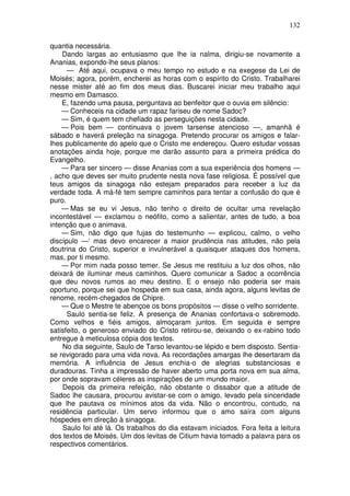 132

quantia necessária.
    Dando largas ao entusiasmo que lhe ia nalma, dirigiu-se novamente a
Ananias, expondo-lhe seus planos:
      — Até aqui, ocupava o meu tempo no estudo e na exegese da Lei de
Moisés; agora, porém, encherei as horas com o espírito do Cristo. Trabalharei
nesse mister até ao fim dos meus dias. Buscarei iniciar meu trabalho aqui
mesmo em Damasco.
    E, fazendo uma pausa, perguntava ao benfeitor que o ouvia em silêncio:
    — Conheceis na cidade um rapaz fariseu de nome Sadoc?
    — Sim, é quem tem chefiado as perseguições nesta cidade.
    — Pois bem — continuava o jovem tarsense atencioso —, amanhã é
sábado e haverá preleção na sinagoga. Pretendo procurar os amigos e falar-
lhes publicamente do apelo que o Cristo me endereçou. Quero estudar vossas
anotações ainda hoje, porque me darão assunto para a primeira prédica do
Evangelho.
    — Para ser sincero — disse Ananias com a sua experiência dos homens —
, acho que deves ser muito prudente nesta nova fase religiosa. É possível que
teus amigos da sinagoga não estejam preparados para receber a luz da
verdade toda. A má-fé tem sempre caminhos para tentar a confusão do que é
puro.
    — Mas se eu vi Jesus, não tenho o direito de ocultar uma revelação
incontestável — exclamou o neófito, como a salientar, antes de tudo, a boa
intenção que o animava.
    — Sim, não digo que fujas do testemunho — explicou, calmo, o velho
discípulo —‘ mas devo encarecer a maior prudência nas atitudes, não pela
doutrina do Cristo, superior e invulnerável a quaisquer ataques dos homens,
mas, por ti mesmo.
    — Por mim nada posso temer. Se Jesus me restituiu a luz dos olhos, não
deixará de iluminar meus caminhos. Quero comunicar a Sadoc a ocorrência
que deu novos rumos ao meu destino. E o ensejo não poderia ser mais
oportuno, porque sei que hospeda em sua casa, ainda agora, alguns levitas de
renome, recém-chegados de Chipre.
    — Que o Mestre te abençoe os bons propósitos — disse o velho sorridente.
      Saulo sentia-se feliz. A presença de Ananias confortava-o sobremodo.
Como velhos e fiéis amigos, almoçaram juntos. Em seguida e sempre
satisfeito, o generoso enviado do Cristo retirou-se, deixando o ex-rabino todo
entregue à meticulosa cópia dos textos.
    No dia seguinte, Saulo de Tarso levantou-se lépido e bem disposto. Sentia-
se revigorado para uma vida nova. As recordações amargas lhe desertaram da
memória. A influência de Jesus enchia-o de alegrias substanciosas e
duradouras. Tinha a impressão de haver aberto uma porta nova em sua alma,
por onde sopravam céleres as inspirações de um mundo maior.
    Depois da primeira refeição, não obstante o dissabor que a atitude de
Sadoc lhe causara, procurou avistar-se com o amigo, levado pela sinceridade
que lhe pautava os mínimos atos da vida. Não o encontrou, contudo, na
residência particular. Um servo informou que o amo saíra com alguns
hóspedes em direção à sinagoga.
    Saulo foi até lá. Os trabalhos do dia estavam iniciados. Fora feita a leitura
dos textos de Moisés. Um dos levitas de Citium havia tomado a palavra para os
respectivos comentários.
 