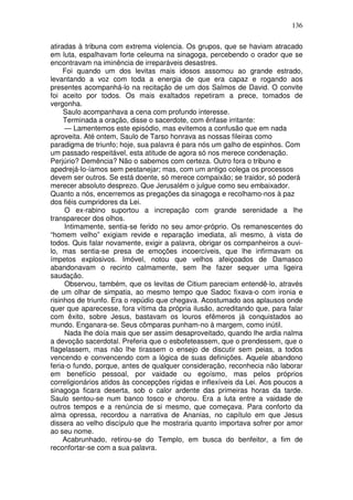 136

atiradas à tribuna com extrema violencia. Os grupos, que se haviam atracado
em luta, espalhavam forte celeuma na sinagoga, percebendo o orador que se
encontravam na iminência de irreparáveis desastres.
     Foi quando um dos levitas mais idosos assomou ao grande estrado,
levantando a voz com toda a energia de que era capaz e rogando aos
presentes acompanhá-lo na recitação de um dos Salmos de David. O convite
foi aceito por todos. Os mais exaltados repetiram a prece, tomados de
vergonha.
     Saulo acompanhava a cena com profundo interesse.
     Terminada a oração, disse o sacerdote, com ênfase irritante:
     — Lamentemos este episódio, mas evitemos a confusão que em nada
aproveita. Até ontem, Saulo de Tarso honrava as nossas fileiras como
paradigma de triunfo; hoje, sua palavra é para nós um galho de espinhos. Com
um passado respeitável, esta atitude de agora só nos merece condenação.
Perjúrio? Demência? Não o sabemos com certeza. Outro fora o tribuno e
apedrejá-lo-íamos sem pestanejar; mas, com um antigo colega os processos
devem ser outros. Se está doente, só merece compaixão; se traidor, só poderá
merecer absoluto desprezo. Que Jerusalém o julgue como seu embaixador.
Quanto a nós, encerremos as pregações da sinagoga e recolhamo-nos à paz
dos fiéis cumpridores da Lei.
     O ex-rabino suportou a increpação com grande serenidade a lhe
transparecer dos olhos.
     Intimamente, sentia-se ferido no seu amor-próprio. Os remanescentes do
“homem velho” exigiam revide e reparação imediata, ali mesmo, à vista de
todos. Quis falar novamente, exigir a palavra, obrigar os companheiros a ouvi-
lo, mas sentia-se presa de emoções incoercíveis, que lhe infirmavam os
ímpetos explosivos. Imóvel, notou que velhos afeiçoados de Damasco
abandonavam o recinto calmamente, sem lhe fazer sequer uma ligeira
saudação.
     Observou, também, que os levitas de Citium pareciam entendê-lo, através
de um olhar de simpatia, ao mesmo tempo que Sadoc fixava-o com ironia e
risinhos de triunfo. Era o repúdio que chegava. Acostumado aos aplausos onde
quer que aparecesse, fora vítima da própria ilusão, acreditando que, para falar
com êxito, sobre Jesus, bastavam os louros efêmeros já conquistados ao
mundo. Enganara-se. Seus cômparas punham-no à margem, como inútil.
     Nada lhe doía mais que ser assim desaproveitado, quando lhe ardia nalma
a devoção sacerdotal. Preferia que o esbofeteassem, que o prendessem, que o
flagelassem, mas não lhe tirassem o ensejo de discutir sem peias, a todos
vencendo e convencendo com a lógica de suas definições. Aquele abandono
feria-o fundo, porque, antes de qualquer consideração, reconhecia não laborar
em benefício pessoal, por vaidade ou egoísmo, mas pelos próprios
correligionários atidos às concepções rígidas e inflexíveis da Lei. Aos poucos a
sinagoga ficara deserta, sob o calor ardente das primeiras horas da tarde.
Saulo sentou-se num banco tosco e chorou. Era a luta entre a vaidade de
outros tempos e a renúncia de si mesmo, que começava. Para conforto da
alma opressa, recordou a narrativa de Ananias, no capítulo em que Jesus
dissera ao velho discípulo que lhe mostraria quanto importava sofrer por amor
ao seu nome.
     Acabrunhado, retirou-se do Templo, em busca do benfeitor, a fim de
reconfortar-se com a sua palavra.
 