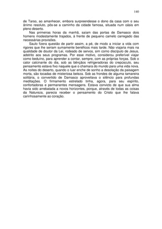 140

de Tarso, ao amanhecer, embora surpreendesse o dono da casa com o seu
ânimo resoluto, pôs-se a caminho da cidade famosa, situada num oásis em
pleno deserto.
     Nas primeiras horas da manhã, saíam das portas de Damasco dois
homens modestamente trajados, à frente de pequeno camelo carregado das
necessárias provisões.
     Saulo fizera questão de partir assim, a pé, de modo a iniciar a vida com
rigores que lhe seriam sumamente benéficos mais tarde. Não viajaria mais na
qualidade de doutor da Lei, rodeado de servos, sim como discípulo de Jesus,
adstrito aos seus programas. Por esse motivo, considerou preferível viajar
como beduíno, para aprender a contar, sempre, com as próprias forças. Sob o
calor calcinante do dia, sob as bênçãos refrigeradoras do crepúsculo, seu
pensamento estava fixo naquele que o chamara do mundo para uma vida nova.
As noites do deserto, quando o luar enche de sonho a desolação da paisagem
morta, são tocadas de misteriosa beleza. Sob as frondes de alguma tamareira
solitária, o convertido de Damasco aproveitava o silêncio para profundas
meditações. O firmamento estrelado tinha, agora, para seu espírito,
confortadoras e permanentes mensagens. Estava convicto de que sua alma
havia sido arrebatada a novos horizontes, porque, através de todas as coisas
da Natureza, parecia receber o pensamento do Cristo que lhe falava
carinhosamente ao coração.
 