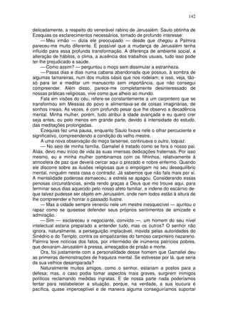 142

delicadamente, a respeito do venerável rabino de Jerusalém. Saulo obtinha de
Ezequias os esclarecimentos necessários, tomado de profundo interesse:
     — Meu irmão — dizia ele preocupado — desde que chegou a Palmira
pareceu-me muito diferente. É possível que a mudança de Jerusalém tenha
influído para essa profunda transformação. A diferença de ambiente social, a
alteração de hábitos, o clima, a ausência dos trabalhos usuais, tudo isso pode
ter-lhe prejudicado a saúde.
     — Como assim? — perguntou o moço sem dissimular a estranheza.
     — Passa dias e dias numa cabana abandonada que possuo, à sombra de
algumas tamareiras, num dos muitos oásis que nos rodeiam; e isso, veja, tão-
só para ler e meditar um manuscrito sem importância, que não consegui
compreender. Além disso, parece-me completamente desinteressado de
nossas práticas religiosas, vive como que alheio ao mundo.
     Fala em visões do céu, refere-se constantemente a um carpinteiro que se
transformou em Messias do povo e alimentava-se de coisas imaginárias, de
sonhos irreais. As vezes, é com profundo pesar que lhe observo a decadência
mental. Minha mulher, porém, tudo atribui à idade avançada e eu quero crer
seja antes, ou pelo menos em grande parte, devido à intensidade do estudo,
das meditações prolongadas.
     Ezequias fez uma pausa, enquanto Saulo fixava nele o olhar percuciente e
significativo, compreendendo a condição do velho mestre.
     A uma nova observação do moço tarsense, continuava o outro, loquaz:
     — No seio de minha família, Gamaliel é tratado como se fora o nosso pai.
Aliás, devo meu início de vida às suas imensas dedicações fraternais. Por isso
mesmo, eu e minha mulher combinamos com os filhinhos, relativamente à
atmosfera de paz que deverá cercar aqui o prezado e nobre enfermo. Quando
ele discorre sobre as ilusões religiosas que o empolgam no seu desequilíbrio
mental, ninguém nesta casa o contradiz. Já sabemos que não fala mais por si.
A mentalidade poderosa esmaeceu, a estrela se apagou. Considerando essas
penosas circunstâncias, ainda rendo graças a Deus que mo trouxe aqui, para
terminar seus dias aquecido pelo nosso afeto familiar, e indene do escárnio de-
que talvez pudesse ser objeto em Jerusalém, onde nem todos estão à altura de
lhe compreender e honrar o passado ilustre.
     — Mas a cidade sempre venerou nele um mestre inesquecível — ajuntou o
rapaz como se quisesse defender seus próprios sentimentos de amizade e
admiração.
     — Sim — esclareceu o negociante, convicto —, um homem do seu nível
intelectual estaria preparado a entender tudo, mas os outros? O senhor não
ignora, naturalmente, a perseguição implacável, movida pelas autoridades do
Sinédrio e do Templo, contra os simpatizantes do famoso carpinteiro nazareno.
Palmira teve notícias dos fatos, por intermédio de inúmeros patrícios pobres,
que deixaram Jerusalém à pressa, ameaçados de prisão e morte.
     Ora, foi justamente com a personalidade desse homem que Gamaliel deu
as primeiras demonstrações de fraqueza mental. Se estivesse por lá, que seria
da sua velhice desamparada?
     Naturalmente muitos amigos, como o senhor, estariam a postos para a
defesa; mas, o caso podia tomar aspectos mais graves, surgirem inimigos
políticos reclamando medidas ingratas. E de nossa parte nada poderíamos
tentar para restabelecer a situação, porque, na verdade, a sua loucura é
pacífica, quase imperceptível e de maneira alguma conseguiríamos suportar
 