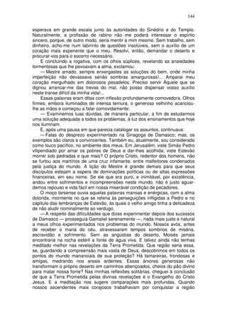 144

esperava em grande escala junto às autoridades do Sinédrio e do Templo.
Naturalmente, a profissão de rabino não me poderá interessar o espírito
sincero, porque, de outro modo, seria mentir a mim mesmo. Sem trabalho, sem
dinheiro, acho-me num labirinto de questões insolúveis, sem o auxílio de um
coração mais experiente que o meu. Resolvi, então, demandar o deserto e
procurar-vos para o socorro necessário.
     E concluindo a rogativa, com os olhos súplices, revelando as ansiedades
tormentosas que lhe povoavam a alma, exclamou:
     — Mestre amado, sempre enxergastes as soluções do bem, onde minha
imperfeição não devassava senão sombras amargurosas!... Amparai meu
coração mergulhado em dolorosos pesadelos. Preciso servir Àquele que se
dignou arrancar-me das trevas do mal, não posso dispensar vosso auxílio
neste transe difícil da minha vida!...
     Essas palavras eram ditas com inflexão profundamente comovedora. Olhos
firmes, embora iluminados de intensa ternura, o generoso velhinho acariciou-
lhe as mãos e começou a falar comovidamente:
     — Examinemos tuas dúvidas, de maneira particular, a fim de estudarmos
uma solução adequada a todos os problemas, à luz dos ensinamentos que hoje
nos iluminam.
     E, após uma pausa em que parecia catalogar os assuntos, continuava:
     — Falas do desprezo experimentado na Sinagoga de Damasco; mas, os
exemplos são claros e convincentes. Também eu, atualmente, sou considerado
como louco pacífico, no ambiente dos meus. Em Jerusalém, viste Simão Pedro
vilipendiado por amar os pobres de Deus e dar-lhes acolhida; viste Estevão
morrer sob pedradas e que mais? O próprio Cristo, redentor dos homens, não
se furtou aos martírios de uma cruz infamante, entre malfeitores condenados
pela justiça do mundo. A lição do Mestre é grande demais para que seus
discípulos estejam a espera de dominações políticas ou de altas expressões
financeiras, em seu nome. Se ele que era puro, e inimitável, por excelência,
andou entre sofrimentos e incompreensões neste mundo, não é justo aguar-
demos repouso e vida fácil em nossa miserável condição de pecadores.
     O moço tarsense ouvia aquelas palavras mansas e enérgicas, com a alma
dolorida, mormente no que se referia às perseguições infligidas a Pedro e no
capítulo das lembranças de Estevão, às quais o velho amigo tinha a delicadeza
de não aludir nominalmente ao verdugo.
     — A respeito das dificuldades que dizes experimentar depois dos sucessos
de Damasco — prosseguia Gamaliel serenamente —, nada mais justo e natural
a meus olhos experimentados nos problemas do mundo. Nossos avós, antes
de receber o maná do céu, atravessaram tempos sombrios de miséria,
escravidão e sofrimento. Sem as angústias do deserto, Moisés jamais
encontraria na rocha estéril a fonte de água viva. E talvez ainda não tenhas
meditado melhor nas revelações da Terra Prometida. Que região seria essa,
se, guardando a compreensão mais vasta de Deus, descobrimos em todos os
pontos do mundo mananciais de sua proteção? Há tamareiras, frondosas e
amigas, medrando nos areais ardentes. Essas árvores generosas não
transformam o próprio deserto em caminhos abençoados, cheios do pão divino
para matar nossa fome? Nas minhas reflexões solitárias, cheguei à conclusão
de que a Terra Prometida pelas divinas revelações é o Evangelho do Cristo
Jesus. E a meditação nos sugere comparações mais profundas. Quando
nossos ascendentes mais corajosos trabalhavam por conquistar a região
 