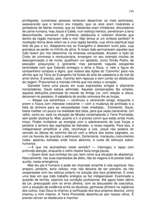 145

privilegiada, numerosas pessoas tentavam desanimar os mais pertinazes,
asseverando que o terreno era inóspito, que os ares eram insalubres e
portadores de febres mortais; que os habitantes eram intratáveis, devoradores
de carne humana; mas Josué e Caleb, num esforço heróico, penetraram a terra
desconhecida, venceram os primeiros obstáculos e voltaram dizendo que
dentro da região manavam leite e mel. Não temos aí um símbolo perfeito? A
revelação divina deve referir-se a uma região bendita, cujo clima espiritual seja
feito de paz e luz. Adaptarmo-nos ao Evangelho é descobrir outro país, cuja
grandeza se perde no Infinito da alma. A nosso lado permanecem aqueles que
tudo fazem por nos desanimar na empresa conquistada. Acusam a lição do
Cristo de criminosa e revolucionária, enxergam no seu exemplo intuitos de
desorganização e de morte; qualificam um apóstolo, como Simão Pedro, de
pescador presunçoso e ignorante; mas pensando naquela estupenda
serenidade com que Estevão entregou a alma a Deus, vi nele a figura do
companheiro corajoso e digno, que voltava das lições do “Caminho” para nos
afirmar que na Terra do Evangelho há fontes do leite da sabedoria e do mel do
amor divino. É preciso, pois, marchar sem repouso e sem contar os obstáculos
da viagem. Procuremos a mansão infinita que nos seduz o coração.
     Gamaliel fizera uma pausa em suas expressões amigas e altamente
consoladoras. Saulo estava admirado. Aquelas comparações tão simples,
aquelas deduções preciosas do estudo da Antiga Lei, com relação a Jesus,
deixavam-no perplexo. A sabedoria do ancião renovava-lhe as forças.
     — Alegas tua estranheza — continuou o venerando amigo, enquanto o
jovem o fixava com interesse crescente — com a mudança de profissão e a
falta de dinheiro para as necessidades mais imediatas... Entretanto, Saulo,
basta meditar um pouco na realidade dos fatos, para que vejas claramente. Um
velho, como eu, está na situação de Moisés contemplando a Terra Prometida,
sem poder alcançá-la. Mas, quanto a ti, é preciso convir que estás ainda muito
moço. Podes multiplicar as energias com o adestramento de tuas forças e
penetrar o terreno das aspirações do Salvador, a nosso respeito. Para isso, é
indispensável simplificar a vida, recomeçar a luta. Josué não poderia ter
vencido os óbices do caminho tão-só com a leitura dos textos sagrados, ou
com os favores de quantos o estimavam. Certamente, manipulou instrumentos
rudes, aplainou estradas onde havia abismos, à custa de esforços sobre-
humanos.
     — E que me aconselhais neste sentido? — interrogou o rapaz com
profunda atenção, enquanto o velho mestre fazia longa pausa.
     — Quero dizer que conheço teu pai, bem como sua situação de abastança.
Naturalmente, nas suas expressões de afeto, não se negaria a te prestar todo o
auxílio, nesta emergência.
     Mas teu pai é humano e pode ser chamado amanhã à vida espiritual. Seu
amparo, portanto, seria valioso, mas não deixaria de ser precário, se não
cooperasses com teu esforço próprio na solução dos teus problemas. E vives
uma fase em que todo trabalho enérgico se faz indispensável. Examinada a
questão de família, vejamos tua condição profissional. Até agora foste rabino
da Lei, preocupado com os erros alheios, com as discussões da casuística,
com a situação de evidência entre os doutores; ganhavas dinheiro na vigilância
dos outros, mas Deus te chamou à verificação dos teus próprios desvios, como
chamou a mim mesmo. A Terra Prometida desenha-se aos nossos olhos. Ë
preciso vencer os obstáculos e marchar.
 