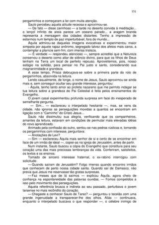 151

pergaminhos e começaram a ler com muita atenção.
    Saulo percebeu aquela atitude receosa e aproximou-se.
    — De fato — disse carinhoso — a tarde no deserto convida à meditação...
o lençol infinito de areia parece um oceano parado... a aragem branda
representa a mensagem das cidades distantes. Tenho a impressão de
estarmos num templo de paz imperturbável, fora do mundo...
    Áquila admirou-se daquelas imagens evocativas e experimentou maior
simpatia por aquele rapaz anônimo, segregado talvez dos afetos mais caros, a
contemplar a planície sem-fim, com imensa tristeza.
    — É verdade — respondeu atencioso —, sempre acreditei que a Natureza
conservou o deserto como altar de silêncio divino, para que os filhos de Deus
tenham na Terra um local de perfeito repouso. Aproveitemos, pois, nosso
estágio na solidão, para pensar no Pai justo e santo, considerando sua
magnanimidade e grandeza.
    A esse tempo, Prisca debruçava-se sobre a primeira parte do rolo de
pergaminhos, absorvida na leitura.
    Lendo casualmente, de longe, o nome de Jesus, Saulo aproximou-se ainda
mais e, sem conseguir ocultar seu grande interesse, perguntou:
    - Áquila, tenho tanto amor ao profeta nazareno que me permito indagar se
tua leitura sobre a grandeza do Pai Celestial é feita pelos ensinamentos do
Evangelho.
    O jovem casal experimentou profunda surpresa em face do inesperado de
semelhante pergunta.
      — Sim... — esclareceu o interpelado hesitante —, mas, se vens da
cidade, não ignoras as perseguições movidas a quantos se encontram em
ligação com o “Caminho” do Cristo Jesus...
    Saulo não dissimulou sua alegria, verificando que os companheiros,
amantes da leitura, estavam em condições de permutar mais elevadas idéias
do novo aprendizado.
    Animado pela confissão do outro, sentou-se nas pedras rústicas e, tomando
os pergaminhos com interesse, perguntava:
    — Anotações de Levi?
    — Sim — esclareceu Áquila mais senhor de si e certo de se encontrar em
face de um irmão de ideal —, copiei-as na igreja de Jerusalém, antes de partir.
    Num instante, Saulo buscou a cópia do Evangelho que constituía para seu
coração uma das mais preciosas lembranças da vida. Conferiram, satisfeitos,
os textos e os ensinos.
    Tomado de sincero interesse fraternal, o ex-rabino interrogou com
solicitude:
    — Quando saíram de Jerusalém? Folgo imenso quando encontro irmãos
que conhecem de perto nossa cidade santa. Quando saí de Damasco, não
previa que Jesus me reservasse tão gratas surpresas.
    — Faz meses que de lá saímos — explicou Áquila, agora cheio de
confiança na espontaneidade das palavras ouvidas. — Fomos compelidos a
isso pelo movimento das perseguições.
    Aquela referência brusca e indireta ao seu passado, perturbava o jovem
tarsense no mais recôndito do coração.
    — Chegaste a conhecer Saulo de Tarso? — perguntou o tecelão com uma
grande ingenuidade a transparecer-lhe dos olhos. Aliás — continuava,
enquanto o interpelado buscava o que responder —, o célebre inimigo de
 