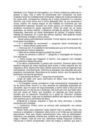 153

fidelidade à Lei. Depois do interrogatório, eu e Prisca recebemos ordem de re-
gressar a casa, mas o velho foi encarcerado sem compaixão. Os bens
modestos foram-lhe imediatamente confiscados. Depois de muitas providências
de nossa parte, conseguimos voltasse ele à nossa companhia e o valorosu
velhinho, cujo único arrimo era a minha dedicação filial, na sua senectude e
viuvez, expirou em nossos braços no dia imediato ao livramento por nós
ansiosamente esperado. Quando nos reveio parecia um fantasma. Guardas
caridosos trouxeram-no quase agonizante. Ainda lhe pude ver os ossos
quebrados, as feridas abertas, a epiderme lanhada de açoites. Em palavras
titubeantes, descreveu as cenas lamentáveis do cárcere. O próprio Jochaí,
rodeado de sequazes, foi o autor dos últimos suplícios. Não podendo resistir
aos sofrimentos, entregou a alma a Deus!
       Áquila estava profundamente comovido. Furtiva lágrima viera associar-se
às penosas recordações.
     — E a autoridade do movimento? — perguntou Saulo emocionado ao
extremo — estaria alheia a esse crime?
     — Creio que sim. A crueldade foi demasiada para que se lhe atribuísse tão-
só a punição por motivos religiosos.
     — Mas não te valeste de alguma petição de justiça?
     — Quem se atreveria a fazê-lo? — perguntou o empregado de Ezequias
com admiração.
     — Tenho amigos que chegaram a recorrer, mas pagaram com castigos
mais violentos o desejo de justiça.
     O ex-rabino compreendeu a justeza dos conceitos. Somente agora tinha
bastante largueza de vistas espirituais para avaliar a velha cegueira que lhe
negrejara a alma. Áquila tinha razão. Muitas vezes fora surdo às rogativas mais
comovedoras. Invariavelmente, mantinha as decisões mais absurdas dos seus
prepostos inconscientes. Recordava-se do próprio Jochaí, que lhe parecia tão
prestimoso nos dias de ignorância.
     — E que pensas de Saulo? — perguntou bruscamente.
     Longe de saber com quem permutava as idéias mais íntimas, Áquila
respondeu sem titubear:
     — O Evangelho manda considerá-lo irmão extremamente necessitado da
luz de Jesus-Cristo. Nunca o vi, mas, temendo as iniqüidades praticadas em
Jerusalém, aqui vim parar em fuga precipitada, e tenho orado a Deus por ele,
esperando que um raio do céu o esclareça, não tanto por mim, que nada valho,
mas por causa de Pedro, que considero um segundo pai muito querido.
Acredito que se operariam maravilhas se a igreja do “Caminho” pudesse
trabalhar livremente. Julgo que os Apóstolos galileus são dignos de um campo
sem espinhos para a sementeira de Jesus.
     Dirigindo-se à esposa, enquanto o moço de Tarso silenciava, o tecelão
exclamava com interesse:
     — Lembras-te, Prisca, como se exorava pelo perseguidor nas preces
íntimas da igreja?
     Muitas vezes, para esclarecer nosso espírito fraco no perdão, Pedro nos
ensinava a considerar o implacável rabino como a um irmão que as violências
obscureciam. Para que nossos ressentimentos mais vivos se desfizessem,
historiava o seu passado, dizendo que, também ele, por ignorância, chegara a
negar o Mestre, mais de uma vez. Salientava nossas fraquezas humanas,
induzia-nos a melhor compreensão. Certo dia chegou a declarar que toda a
 