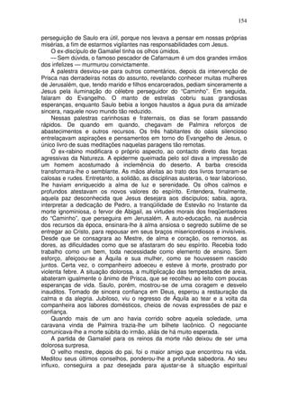 154

perseguição de Saulo era útil, porque nos levava a pensar em nossas próprias
misérias, a fim de estarmos vigilantes nas responsabilidades com Jesus.
     O ex-discípulo de Gamaliel tinha os olhos úmidos.
     — Sem dúvida, o famoso pescador de Cafarnaum é um dos grandes irmãos
dos infelizes — murmurou convictamente.
     A palestra desviou-se para outros comentários, depois da intervenção de
Prisca nas derradeiras notas do assunto, revelando conhecer muitas mulheres
de Jerusalém, que, tendo marido e filhos encarcerados, pediam sinceramente a
Jesus pela iluminação do célebre perseguidor do “Caminho”. Em seguida,
falaram do Evangelho. O manto de estrelas cobriu suas grandiosas
esperanças, enquanto Saulo bebia a longos haustos a água pura da amizade
sincera, naquele novo mundo tão reduzido.
     Nessas palestras carinhosas e fraternais, os dias se foram passando
rápidos. De quando em quando, chegavam de Palmira reforços de
abastecimentos e outros recursos. Os três habitantes do oásis silencioso
entrelaçavam aspirações e pensamentos em torno do Evangelho de Jesus, o
único livro de suas meditações naquelas paragens tão remotas.
     O ex-rabino modificara o próprio aspecto, ao contacto direto das forças
agressivas da Natureza. A epiderme queimada pelo sol dava a impressão de
um homem acostumado à inclemência do deserto. A barba crescida
transformara-lhe o semblante. As mãos afeitas ao trato dos livros tornaram-se
calosas e rudes. Entretanto, a solidão, as disciplinas austeras, o tear laborioso,
lhe haviam enriquecido a alma de luz e serenidade. Os olhos calmos e
profundos atestavam os novos valores do espírito. Entendera, finalmente,
aquela paz desconhecida que Jesus desejara aos discípulos; sabia, agora,
interpretar a dedicação de Pedro, a tranqüilidade de Estevão no Instante da
morte ignominiosa, o fervor de Abigail, as virtudes morais dos freqüentadores
do “Caminho”, que perseguira em Jerusalém. A auto-educação, na ausência
dos recursos da época, ensinara-lhe à alma ansiosa o segredo sublime de se
entregar ao Cristo, para repousar em seus braços misericordiosos e invisíveis.
Desde que se consagrara ao Mestre, de alma e coração, os remorsos, as
dores, as dificuldades como que se afastaram do seu espírito. Recebia todo
trabalho como um bem, toda necessidade como elemento de ensino. Sem
esforço, afeiçoou-se a Áquila e sua mulher, como se houvessem nascido
juntos. Certa vez, o companheiro adoeceu e esteve à morte, prostrado por
violenta febre. A situação dolorosa, a multiplicação das tempestades de areia,
abateram igualmente o ânimo de Prisca, que se recolheu ao leito com poucas
esperanças de vida. Saulo, porém, mostrou-se de uma coragem e desvelo
inauditos. Tomado de sincera confiança em Deus, esperou a restauração da
calma e da alegria. Jubiloso, viu o regresso de Áquila ao tear e a volta da
companheira aos labores domésticos, cheios de novas expressões de paz e
confiança.
     Quando mais de um ano havia corrido sobre aquela soledade, uma
caravana vinda de Palmira trazia-lhe um bilhete lacônico. O negociante
comunicava-lhe a morte súbita do irmão, aliás de há muito esperada.
     A partida de Gamaliel para os reinos da morte não deixou de ser uma
dolorosa surpresa.
     O velho mestre, depois do pai, foi o maior amigo que encontrou na vida.
Meditou seus últimos conselhos, ponderou-lhe a profunda sabedoria. Ao seu
influxo, conseguira a paz desejada para ajustar-se à situação espiritual
 