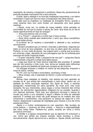 155

necessária, de maneira a reorganizar a existência. Nesse dia, pensamentos de
profunda saudade martirizaram-lhe a alma sensível.
     Á tarde, após a refeição e na hora das meditações costumeiras, o ex-rabino
contemplou o casal com ternura maior a transparecer dos olhos francos.
      Cada qual se engolfava na meditação do Evangelho Divino, quando o
moço tarsense falou com certa timidez, em desacordo com seus gestos
resolutos:
     — Áquila, muita vez, na solidão do nosso trabalho, tenho pensado na
enormidade do mal que te causou o doutor de Tarso. Que farias se um dia te
visses repentinamente em face do verdugo?
     — Procuraria estimar nele um irmão.
     — E tu, Prisca? — perguntou à mulher que o fixava curiosa.
     — Seria ótima ocasião para testemunhar o amor que Jesus exemplificou
em suas lições divinas.
     O ex-doutor da Lei recobrou a serenidade e, alteando a voz, exclamou
convictamente:
     - Sempre considerei que um homem, chamado a administrar, responde por
todos os erros de seus prepostos, no que toca ao plano geral dos serviços.
Portanto, no meu modo de pensar, não culparei tanto, a Jochaí que se arvorou
em criminoso vulgar, abusando de uma prerrogativa que lhe foi conferida para
execução de tantas vinganças torpes.
     — A quem imputarias, então, o assassínio de meu pai? — perguntou Áquila
impressionado, enquanto o amigo fazia ligeira pausa.
     — Julgo que Saulo de Tarso deveria responder pelo processo. Ë verdade
que ele não autorizou o feito cruel, mas, tornou-se culpado pela indiferença
pessoal, quanto aos detalhes da tarefa que competia ao seu tirocínio.
     Os cônjuges entraram a meditar no motivo de tais perguntas, enquanto o
moço se calava, retraído.
     Por fim, com voz humilde e comovedora, recomeçou a falar:
     — Meus amigos, sob a inspiração do Senhor, é justo confessarmo-nos uns
aos outros.
     Minhas mãos calejadas no trabalho, meu esforço por bem aprender as
virtudes da fé, que ambos têm exemplificado a meus olhos, devem ser um
atestado da minha renovação espiritual. Sou Saulo de Tarso, o sanhoso
perseguidor, transformado em servo penitente. Se muito errei, hoje muito
necessito. Na sua misericórdia, Jesus rasgou a túnica miserável das minhas
ilusões. Os sofrimentos regeneradores chegaram-me ao coração, lavando-o
com lágrimas dolorosas. Perdi tudo que significava honrarias e valores do
mundo, por tomar a cruz salvadora e seguir o Mestre na trilha da redenção
espiritual. Ë verdade que ainda não pude abraçar-me ao madeiro das lutas
construtivas e santificantes, mas persevero no esforço de negar-me a mim
mesmo, desprezando o passado de iniqüidades para merecer a cruz da minha
ascese para Deus.
     Áquila e a mulher contemplavam-no com assombro. Não duvideis da
minha palavra — continuou de olhos úmidos. — Assumo a responsabilidade
dos meus tristes feitos. Perdoem-me, porém, levando em conta a minha
ignorância criminosa!...
     O tecelão e a esposa compreenderam que as lágrimas lhe sufocavam a
voz. Como que tolhido por singular emoção, Saulo começou a chorar
convulsivamente. Áquila aproximou-se e abraçou-o. Aquela atitude carinhosa
 