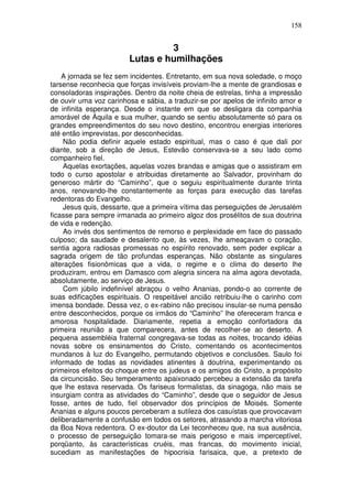 158


                                 3
                        Lutas e humilhações
    A jornada se fez sem incidentes. Entretanto, em sua nova soledade, o moço
tarsense reconhecia que forças invisíveis proviam-lhe a mente de grandiosas e
consoladoras inspirações. Dentro da noite cheia de estrelas, tinha a impressão
de ouvir uma voz carinhosa e sábia, a traduzir-se por apelos de infinito amor e
de infinita esperança. Desde o instante em que se desligara da companhia
amorável de Áquila e sua mulher, quando se sentiu absolutamente só para os
grandes empreendimentos do seu novo destino, encontrou energias interiores
até então imprevistas, por desconhecidas.
    Não podia definir aquele estado espiritual, mas o caso é que dali por
diante, sob a direção de Jesus, Estevão conservava-se a seu lado como
companheiro fiel.
    Aquelas exortações, aquelas vozes brandas e amigas que o assistiram em
todo o curso apostolar e atribuidas diretamente ao Salvador, provinham do
generoso mártir do “Caminho”, que o seguiu espiritualmente durante trinta
anos, renovando-lhe constantemente as forças para execução das tarefas
redentoras do Evangelho.
    Jesus quis, dessarte, que a primeira vítima das perseguições de Jerusalém
ficasse para sempre irmanada ao primeiro algoz dos prosélitos de sua doutrina
de vida e redenção.
    Ao invés dos sentimentos de remorso e perplexidade em face do passado
culposo; da saudade e desalento que, às vezes, lhe ameaçavam o coração,
sentia agora radiosas promessas no espírito renovado, sem poder explicar a
sagrada origem de tão profundas esperanças. Não obstante as singulares
alterações fisionômicas que a vida, o regime e o clima do deserto lhe
produziram, entrou em Damasco com alegria sincera na alma agora devotada,
absolutamente, ao serviço de Jesus.
    Com júbilo indefinível abraçou o velho Ananias, pondo-o ao corrente de
suas edificações espirituais. O respeitável ancião retribuiu-lhe o carinho com
imensa bondade. Dessa vez, o ex-rabino não precisou insular-se numa pensão
entre desconhecidos, porque os irmãos do “Caminho” lhe ofereceram franca e
amorosa hospitalidade. Diariamente, repetia a emoção confortadora da
primeira reunião a que comparecera, antes de recolher-se ao deserto. A
pequena assembléia fraternal congregava-se todas as noites, trocando idéias
novas sobre os ensinamentos do Cristo, comentando os acontecimentos
mundanos à luz do Evangelho, permutando objetivos e conclusões. Saulo foi
informado de todas as novidades atinentes à doutrina, experimentando os
primeiros efeitos do choque entre os judeus e os amigos do Cristo, a propósito
da circuncisão. Seu temperamento apaixonado percebeu a extensão da tarefa
que lhe estava reservada. Os fariseus formalistas, da sinagoga, não mais se
insurgiam contra as atividades do “Caminho”, desde que o seguidor de Jesus
fosse, antes de tudo, fiel observador dos princípios de Moisés. Somente
Ananias e alguns poucos perceberam a sutileza dos casuístas que provocavam
deliberadamente a confusão em todos os setores, atrasando a marcha vitoriosa
da Boa Nova redentora. O ex-doutor da Lei teconheceu que, na sua ausência,
o processo de perseguição tomara-se mais perigoso e mais imperceptível,
porqüanto, às características cruéis, mas francas, do movimento inicial,
sucediam as manifestações de hipocrisia farisaica, que, a pretexto de
 