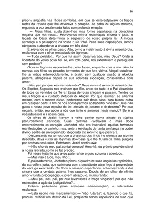 16

própria angústia nas fácies sombrias, em que se estereotipavam os traços
rudes da revolta que lhe devorava o coração. Ao cabo de alguns minutos,
erguendo a voz desalentada, falou com profunda emoção:
      — Meus filhos, custa dizer-lhes, mas fomos espoliados na derradeira
migalha que nos resta... Reprovando minha reclamação sincera e justa, o
legado de César determinou o seqüestro do nosso próprio lar. A iníqua
sentença é o passaporte da nossa ruína total. Pelas suas disposições, somos
obrigados a abandonar a chácara em três dias!
    E, elevando os olhos para o Alto, como a insistir junto à divina misericórdia,
exclamava com o olhar embaciado de lágrimas:
    — Tudo perdido!... Por que fui assim desamparado, meu Deus? Onde a
liberdade do vosso povo fiel, se, em toda parte, nos exterminam e perseguem
sem piedade?
    Grossas lágrimas escorriam-lhe pelas faces, enquanto com a voz trêmula
narrava aos filhos os pesados tormentos de que fora vítima. Abigail osculava-
lhe as mãos enternecidamente, e Jeziel, sem qualquer alusão à rebeldia
paterna, abraçava-o depois da sua dolorosa exposição, consolando-o com
amor:
    - Meu pai, por que vos atemorizardes? Deus nunca é avaro de misericórdia.
Os Escritos Sagrados nos ensinam que Ele, antes de tudo, é o Pai desvelado
de todos os vencidos da Terra! Essas derrotas chegam e passam. Tendes os
meus braços e o cuidado afetuoso de Abigail. Por que lastimar, se amanhã
mesmo, com o socorro divino, poderemos sair desta casa, para buscar outra
em qualquer parte, a fim de nos consagrarmos ao trabalho honesto? Deus não
guiou o nosso povo expulso do lar, através do oceano e do deserto? Por que
negaria, então, seu apoio a nós que tanto o amamos neste mundo? Ele é a
nossa bússola e a nossa casa.
    Os olhos de Jeziel fixavam o velho genitor numa atitude de súplica
profundamente cariciosa. Suas palavras revelavam o mais doce
enternecimento no coração. Jochedeb não era insensível àquelas formosas
manifestações de carinho; mas, ante a revelação de tanta confiança no poder
divino, sentia-se envergonhado, depois do ato extremo que praticara.
     Descansando na ternura que a presença dos filhos lhe oferecia ao espírito
desolado, dava curso às lágrimas dolorosas que lhe fluíam da alma pungida
por acerbas desilusões. Entretanto, Jeziel continuava:
     — Não choreis meu pai, contai conosco! Amanhã, eu próprio providenciarei
a nossa retirada, como se faz preciso.
     Foi nesse instante que a voz paternal se ergueu soturna e acentuou:
     — Mas não é tudo, meu filho!...
     E, pausadamente, Jochedeb pintou o quadro de suas angústias reprimidas,
da sua cólera justa, que culminara com a decisão de atear fogo à propriedade
do verdugo execrando. Os filhos ouviam-no espantados, entremostrando a dor
sincera que a conduta paterna lhes causava. Depois de um olhar de infinito
amor e funda preocupação, o jovem abraçou-o, murmurando:
     — Meu pai, meu pai, por que levantastes o braço vingador? por que não
esperastes a ação da justiça divina?...
     Embora perturbado pelas afetuosas admoestaçõeS, o interpelado
esclarecia:
     — Está escrito nos mandamentos: — “não furtarás”; e, fazendo o que fiz,
procurei retificar um desvio da Lei, porqüanto fomos espoliados de tudo que
 