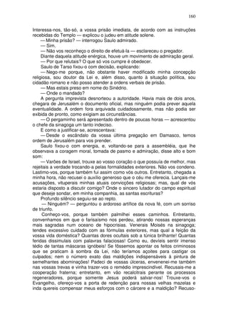 160

Interessa-nos, tão-só, a vossa prisão imediata, de acordo com as instruções
recebidas do Templo — explicou o judeu em atitude solene.
     — Minha prisão? — interrogou Saulo admirado.
     — Sim.
     — Não vos reconheço o direito de efetuá-la — esclareceu o pregador.
     Diante daquela atitude enérgica, houve um movimento de admiração geral.
     — Por que relutais? O que só vos cumpre é obedecer.
     Saulo de Tarso fixou-o com decisão, explicando:
     — Nego-me porque, não obstante haver modificado minha concepção
religiosa, sou doutor da Lei e, além disso, quanto à situação política, sou
cidadão romano e não posso atender a ordens verbais de prisão.
     — Mas estais preso em nome do Sinédrio.
     — Onde o mandado?
     A pergunta imprevista desnorteou a autoridade. Havia mais de dois anos,
chegara de Jerusalém o documento oficial, mas ninguém podia prever aquela
eventualidade. A ordem fora arquivada cuidadosamente, mas não podia ser
exibida de pronto, como exigiam as circunstâncias.
     — O pergaminho será apresentado dentro de poucas horas — acrescentou
o chefe da sinagoga um tanto indeciso.
     E como a justificar-se, acrescentava:
     — Desde o escândalo da vossa última pregação em Damasco, temos
ordem de Jerusalém para vos prender.
     Saulo fixou-o com energia, e, voltando-se para a assembléia, que lhe
observava a coragem moral, tomada de pasmo e admiração, disse alto e bom
som:
     — Varões de Israel, trouxe ao vosso coração o que possuía de melhor, mas
rejeitais a verdade trocando-a pelas formalidades exteriores. Não vos condeno.
Lastimo-vos, porque também fui assim como vós outros. Entretanto, chegada a
minha hora, não recusei o auxílio generoso que o céu me oferecia. Lançais-me
acusações, vituperais minhas atuais convicções religiosas; mas, qual de vós
estaria disposto a discutir comigo? Onde o sincero lutador do campo espiritual
que deseje sondar, em minha companhia, as santas escrituras?
     Profundo silêncio seguiu-se ao repto.
     — Ninguém? — perguntou o ardoroso artífice da nova fé, com um sorriso
de triunfo.
     Conheço-vos, porque também palmilhei esses caminhos. Entretanto,
convenhamos em que o farisaísmo nos perdeu, atirando nossas esperanças
mais sagradas num oceano de hipocrisias. Venerais Moisés na sinagoga;
tendes excessivo cuidado com as fórmulas exteriores, mas qual a feição da
vossa vida doméstica? Quantas dores ocultais sob a túnica brilhante! Quantas
feridas dissimulais com palavras falaciosas! Como eu, devíeis sentir imenso
tédio de tantas máscaras ignóbeis! Se fôssemos apontar os feitos criminosos
que se praticam à sombra da Lei, não teríamos açoites para castigar os
culpados; nem o número exato das maldições indispensáveis à pintura de
semelhantes abominações! Padeci de vossas úlceras, envenenei-me também
nas vossas trevas e vinha trazer-vos o remédio imprescindível. Recusais-me a
cooperação fraterna; entretanto, em vão recalcitrais perante os processos
regeneradores, porque somente Jesus poderá salvar-nos! Trouxe-vos o
Evangelho, ofereço-vos a porta de redenção para nossas velhas mazelas e
inda quereis compensar meus esforços com o cárcere e a maldição? Recuso-
 