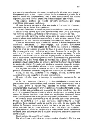 161

me a receber semelhantes valores em troca de minha iniciativa espontânea!...
Não podereis prender-me, porque a palavra de Deus não está algemada. Se a
rejeitais, outros me compreenderão. Não é justo abandonar-me aos vossos
caprichos, quando o serviço, a fazer, me pede dedicação e boa-vontade.
     Os próprios diretores da reunião pareciam dominados por forças
magnéticas, poderosas e indefiníveis.
     O moço tarsense passeou o olhar dominador sobre todos os presentes,
revelando a rigidez do seu ânimo poderoso.
     — Vosso silêncio fala mais que as palavras — concluiu quase com audácia.
— Jesus não vos permite a prisão do servo humilde e fiel. Que a sua bênção
vos ilumine o espírito na verdadeira compreensão das realidades da vida.
     Assim dizendo, caminhou resoluto para a porta de saída, enquanto o olhar
assombrado da assembléia lhe acompanhava o vulto, até que, a passo firme,
desapareceu em uma das ruas estreitas que desembocavam na grande praça.
     Como se despertasse, após o audacioso desafio, a reunião degenerou em
acaloradas discussões. O arqui-sinagogo, que parecia sumamente
impressionado com as declarações do ex-rabino, não ocultava a indecisão,
relutando entre as verdades amargas de Saulo e a ordem de prisão imediata.
Os companheiros mais enérgicos procuraram levantar-lhe o espírito de
autoridade. Era preciso prender o atrevido orador a qualquer preço. Os mais
decididos puseram-se à procura imediata do pergaminho de Jerusalém e, logo
que o encontraram, resolveram pedir auxílio às autoridades civis, promovendo
diligências. Daí a três horas, todas as medidas para a prisão do audacioso
pregador estavam assentadas. Os primeiros contingentes foram movimentados
às portas da cidade. Em cada uma postou-se pequeno grupo de fariseus,
secundados por dois soldados, a fim de burlarem qualquer tentativa de evasão.
     Em seguida, iniciaram a devassa em bloco, na residência de todas as
pessoas suspeitas de simpatia e relações com os discípulos do Nazareno.
     Saulo, por sua vez, afastando-se da sinagoga, procurou avistar-se com
Ananias, ansioso da sua palavra amorosa e conselheira.
     O sábio velhinho ouviu a narração do acontecido, aprovando-lhe as
atitudes.
     — Sei que o Mestre — dizia o moço por fim —condenou as contendas e
jamais andou entre os discutidores; mas, também, jamais contemporizou com o
mal. Estou pronto a reparar meu passado de culpas. Afrontarei as
incompreensões de Jerusalém, a fim de patentear minha transformação radical.
Pedirei perdão aos ofendidos pela insensatez da minha ignorância, mas, de
modo algum poderei fugir ao ensejo de afirmar-me sincero e verdadeiro. Acaso
serviria ao Mestre, humilhando-me diante das explorações inferiores? Jesus
lutou quanto possível e seus discípulos não poderão proceder de outro modo.
     O bondoso ancião acompanhava-lhe as palavras com sinais afirmativos.
Depois de confortá-lo com a sua aprovação, recomendou-lhe a maior
prudência. Seria razoável afastar-se quanto antes dali, do seu tugúrio. Os
judeus de Damasco conheciam a parte que tivera na sua cura. Por causa
disso, muita vez lhes suportara as injúrias e remoques. Certo, procurá-lo-iam,
ali, para prendê-lo. Assim, era de opinião que se recolhesse à casa da consóror
lavadeira, onde costumavam orar e estudar o Evangelho. Ela saberia acolhê-lo
com bondade.
     Saulo atendeu ao conselho sem hesitar.
     Daí a três horas, o velho Ananias era procurado e interpelado. Atenta a sua
 