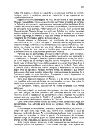 163

fadiga lhe sugeria o desejo de aguardar a cooperação eventual de outrem,
buscava vencer o desânimo, punha-se novamente de pé, apoiava-se em
cajados improvisados.
     Depois de suaves recordações no local em que tivera a visão gloriosa do
Messias ressuscitado, voltou a experimentar carinhosas emoções ao penetrar
na Palestina, atravessando vagarosamente extensas regiões da Galiléia. Fazia
questão de conhecer o teatro das primeiras lutas do Mestre, identificar-se com
as paisagens mais queridas, visitar Cafarnaum e Nazaré, ouvir a palavra dos
filhos da região. Naquele tempo, já o ardoroso Apóstolo dos gentios desejava
inteirar-se de todos os fatos referentes à vida de Jesus, ansiava por coordená-
los com segurança, de maneira a legar aos irmãos em Humanidade o melhor
repositório de informações sobre o Emissário Divino.
     Quando chegou a Cafarnaum, um crepúsculo de ouro entornava
maravilhas de luz na bucólica paisagem. O ex-rabino desceu religiosamente às
margens do lago. Embebeu-se na contemplação das águas marulhosas. Pen-
sando em Jesus, no poder do seu amor, chorou, dominado por singular
emoção. Queria ter sido pescador humilde para captar os ensinamentos
sublimes na fonte de suas palavras generosas e imortais.
     Por dois dias ali permaneceu em suave embevecimento. Sem revelar-se,
procurou Levi, que o recebeu de boa-vontade. Mostrou-lhe sua dedicação e
conhecimento do Evangelho, falou da oportunidade de suas anotações. O filho
de Alfeu alegrou-se ao contágio daquela palavra inteligente e confortadora.
Saulo viveu em Cafarnaum horas deliciosas para o seu espírito emotivo. Fora o
local das pregações do Mestre; mais adiante, a casinha de Simão Pedro; além,
a coletoria onde o Mestre fora chamar Levi para o desempenho de importante
papel entre os apóstolos. Abraçou homens fortes, da localidade, que tinham
sido cegos e leprosos, curados pelas mãos misericordiosas do Messias; foi a
Dalmanuta, onde conheceu Madalena. Enriqueceu o mundo impresalvo de
suas observações colhendo informes inéditos.
     Daí a dias, depois de repousar em Nazaré, ei-lo às portas da cidade santa
dos israelitas, extenuado de fadiga, das caminhadas penosas, das noites de
vigília cujos sofrimentos muita vez lhe pareceram sem-fim.
     Em Jerusalém, todavia, aguardavam-no outras surpresas não menos
dolorosas.
     Estava empolgado por ansiosas interrogações. Não mais tivera notícia dos
pais, dos amigos, da irmã carinhosa, dos familiares sempre vivos na sua
retentiva. Como o receberiam os companheiros mais sinceros? Não poderia
esperar amáveis recepções do Sinédrio. O episódio de Damasco dava-lhe a
perceber o estado de ânimo dos membros do Tribunal.
     Certo, fora sumariamente expulso do cenáculo mais conspícuo da raça. Em
compensação, fora admitido pelo Cristo no cenáculo infinito das verdades
eternas.
     Dominado por essas reflexões, atravessou a porta da cidade, recordando o
tempo em que, numa biga veloz, saía, noutro local, buscando a casa de
Zacarias, na direção de Jope. As reminiscências das horas mais venturosas da
mocidade encheram-lhe os olhos de pranto. Os transeuntes de Jerusalém
estavam longe de imaginar quem era aquele homem magro e pálido, barba
grande e olhos encovados, que passava arrastando-se de fadiga.
     Após grande esforço, atingiu um prédio residencial do seu conhecimento,
O coração palpitou-lhe apressado. Como simples mendigo, bateu à porta, em
 