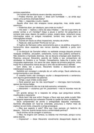 164

ansiosa expectativa.
     Um homem de semblante severo atendeu secamente.
     — Podeis informar, por favor — disse com humildade —, se ainda aqui
reside uma senhora chamada Dalila?
     — Não —, respondeu o outro, ríspido.
     Aquele olhar duro não ensejava novas perguntas, mas, ainda assim,
aventurou:
     — Poderíeis dizer, por obséquio, para onde se mudou?
     — Ora esta! — replicou o dono da casa irritadiço — dar-se-á que tenha de
prestar contas a um mendigo? Daqui a pouco o senhor me perguntará se
comprei esta casa; depois me pedirá o preço, exigirá datas, reclamará novas
informações sobre os antigos moradores, tomará meu tempo com mil
interrogações ociosas.
     E, fixando em Saulo os olhos impassíveis, rematou de chofre:
     — Nada sei, está ouvindo? Ponha-se na rua!...
     O fugitivo de Damasco voltou serenamente para a via pública, enquanto o
homenzinho dava expansão aos nervos doentes, batendo a porta com
estrondo.
     O ex-discípulo de Gamaliel refletiu na realidade amarga daquela primeira
recepção simbólica. Jerusalém, certamente, nunca mais poderia conhecê-lo.
Não obstante a impressão dolorosa, não se deixaria empolgar pelo desânimo.
Resolveu procurar Alexandre, parente de Caifás e seu companheiro de
atividades no Sinédrio e no Templo. Cansadíssimo, bateu-lhe à porta, com
minguadas esperanças. Um servo da casa, depois da primeira pergunta, vinha
trazer-lhe a alvissareira notícia de que o amo não se demoraria a atender.
     Com efeito, daí a pouco, Alexandre recebia o desconhecido com
indisfarçável surpresa.
     Satisfeito por conseguir a atenção de um velho amigo, Saulo adiantou-se,
cumprimentando-o com efusão.
     O israelita ilustre não conseguiu ocultar o desapontamento e sentenciou
com alguma generosidade nas palavras:
     — Amigo, a que vindes a esta casa?
     — Será possível que me não reconheças? — interrogou bem-humorado,
apesar da imensa fadiga.
     — Vossa fisionomia não me é de todo estranha, entretanto...
     — Alexandre! — exclamou por fim, prazenteiro —não te recordas mais de
Saulo?
     Um grande abraço foi a resposta do amigo, que perguntava solícito,
modificando o tratamento:
     — Muito bem! Até que enfim! Graças a Deus vejo que estás curado! Não
me enganei esperando que voltasses! Grande é o poder do Deus de Moisés!
     Saulo compreendeu de pronto a ambigüidade daquelas expressões.
Sentindo dificuldade em fazer-se entendido, procurava o melhor meio de
explicar-se com êxito, enquanto o amigo prosseguia:
     — Mas que aspecto é este? Olha que mais pareces um beduíno do
deserto... Dize-me: quanto tempo durou a enfermidade pertinaz?
     Saulo encheu-se de coragem e acentuou:
     — Mas, há engano com certeza, ou estarás mal informado, porque nunca
estive doente.
     — Impossível! — disse Alexandre visivelmente desapontado depois de
 