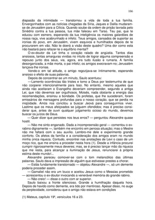 166

diapasão da intimidade — transtornou a vida de toda a tua família.
Envergonhados com as notícias chegadas da Síria, Jaques e Dalila mudaram-
se de Jerusalém para a Cilícia. Quando soube da ordem de prisão lavrada pelo
Sinédrio contra a tua pessoa, tua mãe faleceu em Tarso. Teu pai, que te
educou com esmero, esperando da tua inteligência os maiores galardões de
nossa raça, vive acabrunhado e infeliz. Teus amigos, cansados de suportar as
ironias do povo, em Jerusalém, vivem esquivos e humilhados depois de te
procurarem em vão. Não te doerá a visão deste quadro? Uma dor como esta
não bastará para refazer-te o equilíbrio mental?
     O ex-doutor da Lei tinha o coração ralado de angústia. Tantos dias
ansiosos, tantas amarguras vividas no intuito de lograr alguma compreensão e
repouso junto dos seus, via, agora, era tudo ilusão e rumaria. A família
desorganizada, a mãe morta, o pai infeliz; os amigos execravam-no; Jerusalém
lançava-lhe ironias.
     Vendo-o em tal atitude, o amigo regozijava-se íntimamente, esperando
ansioso o efeito de suas palavras.
     Depois de concentrar-se um minuto, Saulo acentuou:
     — Lamento ocorrências tão tristes e tomo a Deus por testemunha de que
não cooperei intencionalmente para Isso. No entanto, mesmo aqueles que
ainda não aceitaram o Evangelho deveriam compreender, segundo a antiga
Lei, que não devemos ser orgulhosos. Moisés, nada obstante a energia das
recomendações, ensinou a bondade. Os profetas, que lhe sucederam, foram
emissários de mensagens profundas para o nosso coração, que se perdia na
iniqüidade. Amós nos concitou a buscar Jeová para conseguirmos viver.
Lastimo que os meus afeiçoados se julguem ofendidos; mas é preciso consi-
derar que, antes de ouvir qualquer julgamento ocioso do mundo, devemos
buscar os juízos de Deus.
    — Quer dizer que persistes nos teus erros? — perguntou Alexandre quase
hostil.
    — Não me sinto enganado. Dada a incompreensão geral — comentou o ex-
rabino dignamente —, também me encontro em penosa situação; mas o Mestre
não me faltará com o seu auxílio. Lembro-me dele e experimento grande
conforto. Os afetos da família e a consideração dos amigos eram no mundo
minha única riqueza. Contudo, encontrei nas anotações de Levi o caso de um
moço rico, que me ensina a proceder nesta hora (1). Desde a infância procurei
cumprir rigorosamente meus deveres; mas, se é preciso lançar mão da riqueza
que me resta, para alcançar a iluminação de Jesus, renunciarei à própria
estima deste mundo!...
    Alexandre pareceu comover-se com o tom melancólico das últimas
palavras. Saulo dava a impressão de alguém que estivesse prestes a chorar.
    — Estás fundamente transtornado — objetou Alexandre —, só um demente
poderia proceder assim.
    — Gamaliel não era um louco e aceitou Jesus como o Messias prometido
— acrescentou o ex-doutor invocando a venerável memória do grande rabino.
    — Não creio! — disse o outro com ar superior.
    Saulo baixou a fronte silencioso. Grande a humilhação daquela hora.
Depois de havido como demente, era tido por mentiroso. Apesar disso, no auge
da perplexidade, considerou que o amigo não estava em condições

(1) Mateus, capítulo 19º, versículos 16 a 23.
 