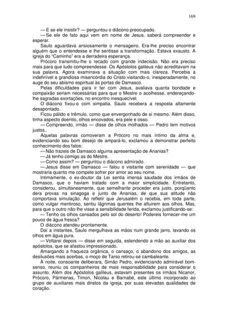169

    — E se ele insistir? — perguntou o diâcono preocupado.
    — Se ele de fato aqui vem em nome de Jesus, saberá compreender e
esperar.
    Saulo aguardava ansiosamente o mensageiro. Era-lhe preciso encontrar
alguém que o entendesse e lhe sentisse a transformação. Estava exausto. A
igreja do “Caminho” era a derradeira esperança.
    Prócoro transmitiu-lhe o recado com grande indecisão. Não era preciso
mais para que tudo compreendesse. Os Apóstolos galileus não acreditavam na
sua palavra. Agora examinava a situação com mais clareza. Percebia a
indefinível e grandiosa misericórdia do Cristo visitando-o, inesperadamente, no
auge do seu abismo espiritual às portas de Damasco.
    Pelas dificuldades para ir ter com Jesus, avaliava quanta bondade e
compaixão seriam necessárias para que o Mestre o acolhesse, endereçando-
lhe sagradas exortações, no encontro inesquecível.
    O diácono fixou-o com simpatia. Saulo recebera a resposta altamente
desapontado.
    Ficou pálido e trêmulo, como que envergonhado de si mesmo. Além disso,
tinha aspecto doentio, olhos encovados, era pele e osso.
    — Compreendo, irmão — disse de olhos molhados — Pedro tem motivos
justos..
    Aquelas palavras comoveram a Prócoro no mais íntimo da alma e,
evidenciando seu bom desejo de ampará-lo, exclamou a demonstrar perfeito
conhecimento dos fatos:
    — Não trazeis de Damasco alguma apresentação de Ananias?
    — Já tenho comigo as do Mestre.
    — Como assim? — perguntou o diácono admirado.
    — Jesus disse em Damasco — falou o visitante com serenidade — que
mostraria quanto me compete sofrer por amor ao seu nome.
    Intimamente, o ex-doutor da Lei sentia imensa saudade dos irmãos de
Damasco, que o haviam tratado com a maior simplicidade. Entretanto,
considerou, simultaneamente, que semelhante proceder era justo, porqüanto
dera provas na sinagoga e junto de Ananias, de que sua atitude não
comportava simulação. Ao refletir que Jerusalém o recebia, em toda parte,
como vulgar mentiroso, sentiu lágrimas quentes lhe afluirem aos olhos. Mas,
para que o outro não lhe visse a sensibilidade ferida, exclamou justificando-se:
    — Tenho os olhos cansados pelo sol do deserto! Podereis fornecer-me um
pouco de água fresca?
    O diácono atendeu prontamente.
    Daí a instantes, Saulo mergulhava as mãos num grande jarro, lavando os
olhos em água pura.
    — Voltarei depois — disse em seguida, estendendo a mão ao auxiliar dos
apóstolos, que se afastou impressionado.
    Amargando a fraqueza orgânica, o cansaço, o abandono dos amigos, as
desilusões mais acerbas, o moço de Tarso retirou-se cambaleante.
    À noite, consoante deliberara, Simão Pedro, evidenciando admirável bom-
senso, reuniu os companheiros de mais responsabilidade para considerar o
assunto. Além dos Apóstolos galileus, estavam presentes os irmãos Nicanor,
Prócoro, Pármenas, Timon, Nicolau e Barnabé, este último incorporado ao
grupo de auxiliares mais diretos da igreja, por suas elevadas qualidades de
coração.
 