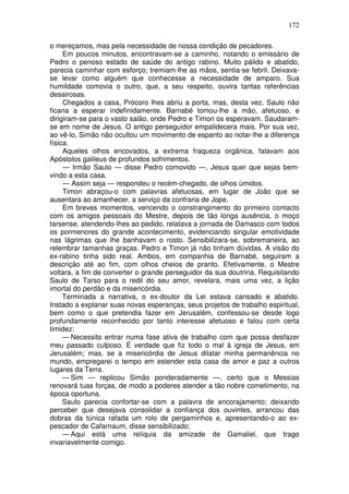 172

o mereçamos, mas pela necessidade de nossa condição de pecadores.
     Em poucos minutos, encontravam-se a caminho, notando o emissário de
Pedro o penoso estado de saúde do antigo rabino. Muito pálido e abatido,
parecia caminhar com esforço; tremiam-lhe as mãos, sentia-se febril. Deixava-
se levar como alguém que conhecesse a necessidade de amparo. Sua
humildade comovia o outro, que, a seu respeito, ouvira tantas referências
desairosas.
     Chegados a casa, Prócoro lhes abriu a porta, mas, desta vez, Saulo não
ficaria a esperar indefinidamente. Barnabé tomou-lhe a mão, afetuoso, e
dirigiram-se para o vasto salão, onde Pedro e Timon os esperavam. Saudaram-
se em nome de Jesus. O antigo perseguidor empalidecera mais. Por sua vez,
ao vê-lo, Simão não ocultou um movimento de espanto ao notar-lhe a diferença
física.
     Aqueles olhos encovados, a extrema fraqueza orgânica, falavam aos
Apóstolos galileus de profundos sofrimentos.
     — Irmão Saulo — disse Pedro comovido —, Jesus quer que sejas bem-
vindo a esta casa.
     — Assim seja — respondeu o recém-chegado, de olhos úmidos.
     Timon abraçou-o com palavras afetuosas, em lugar de João que se
ausentara ao amanhecer, a serviço da confraria de Jope.
     Em breves momentos, vencendo o constrangimento do primeiro contacto
com os amigos pessoais do Mestre, depois de tão longa ausência, o moço
tarsense, atendendo-lhes ao pedido, relatava a jornada de Damasco com todos
os pormenores do grande acontecimento, evidenciando singular emotividade
nas lágrimas que lhe banhavam o rosto. Sensibilizara-se, sobremaneira, ao
relembrar tamanhas graças. Pedro e Timon já não tinham dúvidas. A visão do
ex-rabino tinha sido real. Ambos, em companhia de Barnabé, seguiram a
descrição até ao fim, com olhos cheios de pranto. Efetivamente, o Mestre
voltara, a fim de converter o grande perseguidor da sua doutrina. Requisitando
Saulo de Tarso para o redil do seu amor, revelara, mais uma vez, a lição
imortal do perdão e da misericórdia.
     Terminada a narrativa, o ex-doutor da Lei estava cansado e abatido.
Instado a explanar suas novas esperanças, seus projetos de trabalho espiritual,
bem como o que pretendia fazer em Jerusalém, confessou-se desde logo
profundamente reconhecido por tanto interesse afetuoso e falou com certa
timidez:
     — Necessito entrar numa fase ativa de trabalho com que possa desfazer
meu passado culposo. É verdade que fiz todo o mal à igreja de Jesus, em
Jerusalém; mas, se a misericórdia de Jesus dilatar minha permanência no
mundo, empregarei o tempo em estender esta casa de amor e paz a outros
lugares da Terra.
     — Sim — replicou Simão ponderadamente —, certo que o Messias
renovará tuas forças, de modo a poderes atender a tão nobre cometimento, na
época oportuna.
     Saulo parecia confortar-se com a palavra de encorajamento; deixando
perceber que desejava consolidar a confiança dos ouvintes, arrancou das
dobras da túnica rafada um rolo de pergaminhos e, apresentando-o ao ex-
pescador de Cafarnaum, disse sensibilizado:
     — Aqui está uma relíquia da amizade de Gamaliel, que trago
invariavelmente comigo.
 